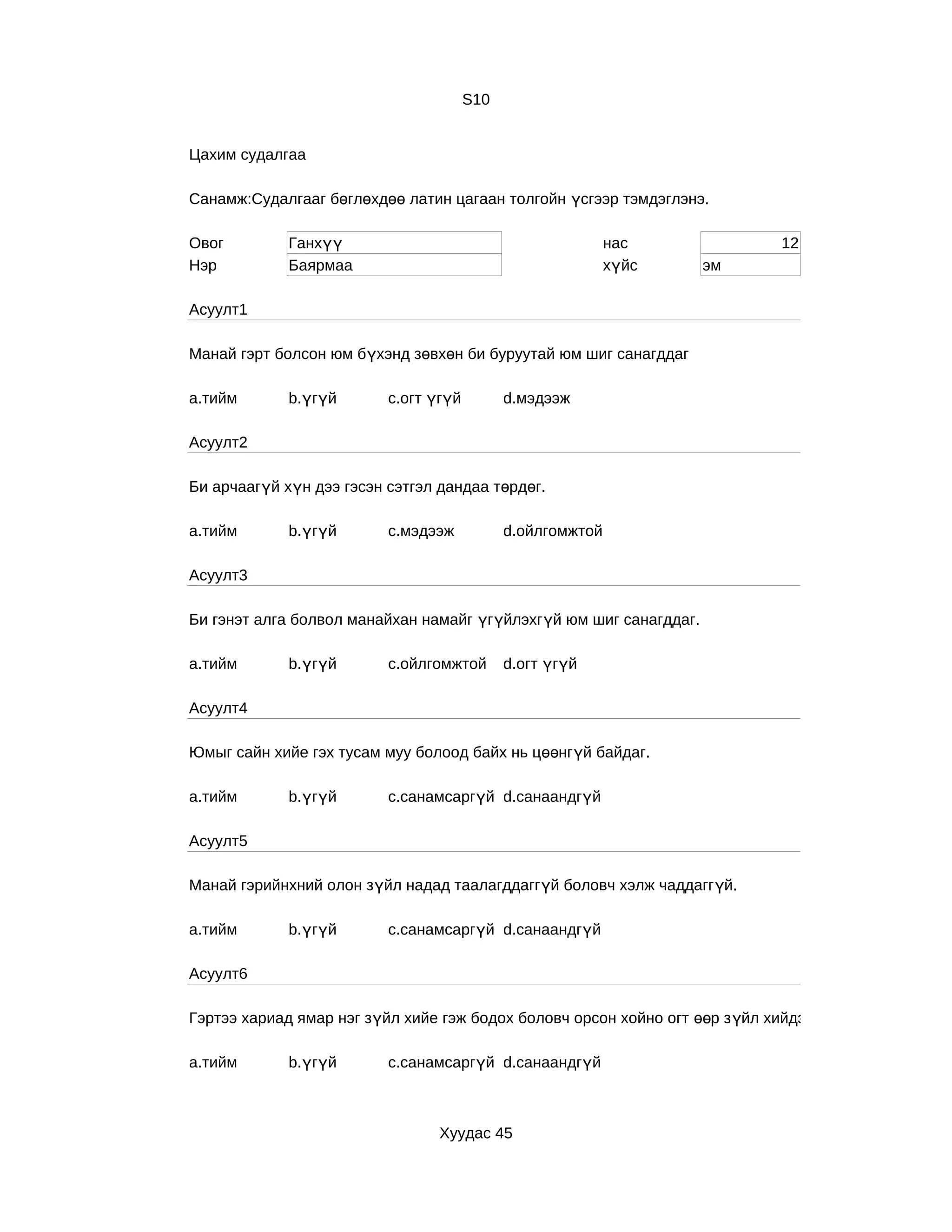 S10


Цахим судалгаа

Санамж:Судалгааг бөглөхдөө латин цагаан толгойн үсгээр тэмдэглэнэ.

Овог         Ганхүү                                         нас               12
Нэр          Баярмаа                                        хүйс    эм

Асуулт1

Манай гэрт болсон юм бүхэнд зөвхөн би буруутай юм шиг санагддаг

a.тийм       b.үгүй       c.огт үгүй         d.мэдээж

Асуулт2

Би арчаагүй хүн дээ гэсэн сэтгэл дандаа төрдөг.

a.тийм       b.үгүй       c.мэдээж           d.ойлгомжтой

Асуулт3

Би гэнэт алга болвол манайхан намайг үгүйлэхгүй юм шиг санагддаг.

a.тийм       b.үгүй       c.ойлгомжтой       d.огт үгүй

Асуулт4

Юмыг сайн хийе гэх тусам муу болоод байх нь цөөнгүй байдаг.

a.тийм       b.үгүй       c.санамсаргүй d.санаандгүй

Асуулт5

Манай гэрийнхний олон зүйл надад таалагддаггүй боловч хэлж чаддаггүй.

a.тийм       b.үгүй       c.санамсаргүй d.санаандгүй

Асуулт6

Гэртээ хариад ямар нэг зүйл хийе гэж бодох боловч орсон хойно огт өөр з үйл хийдэг.

a.тийм       b.үгүй       c.санамсаргүй d.санаандгүй



                                 Хуудас 45
 