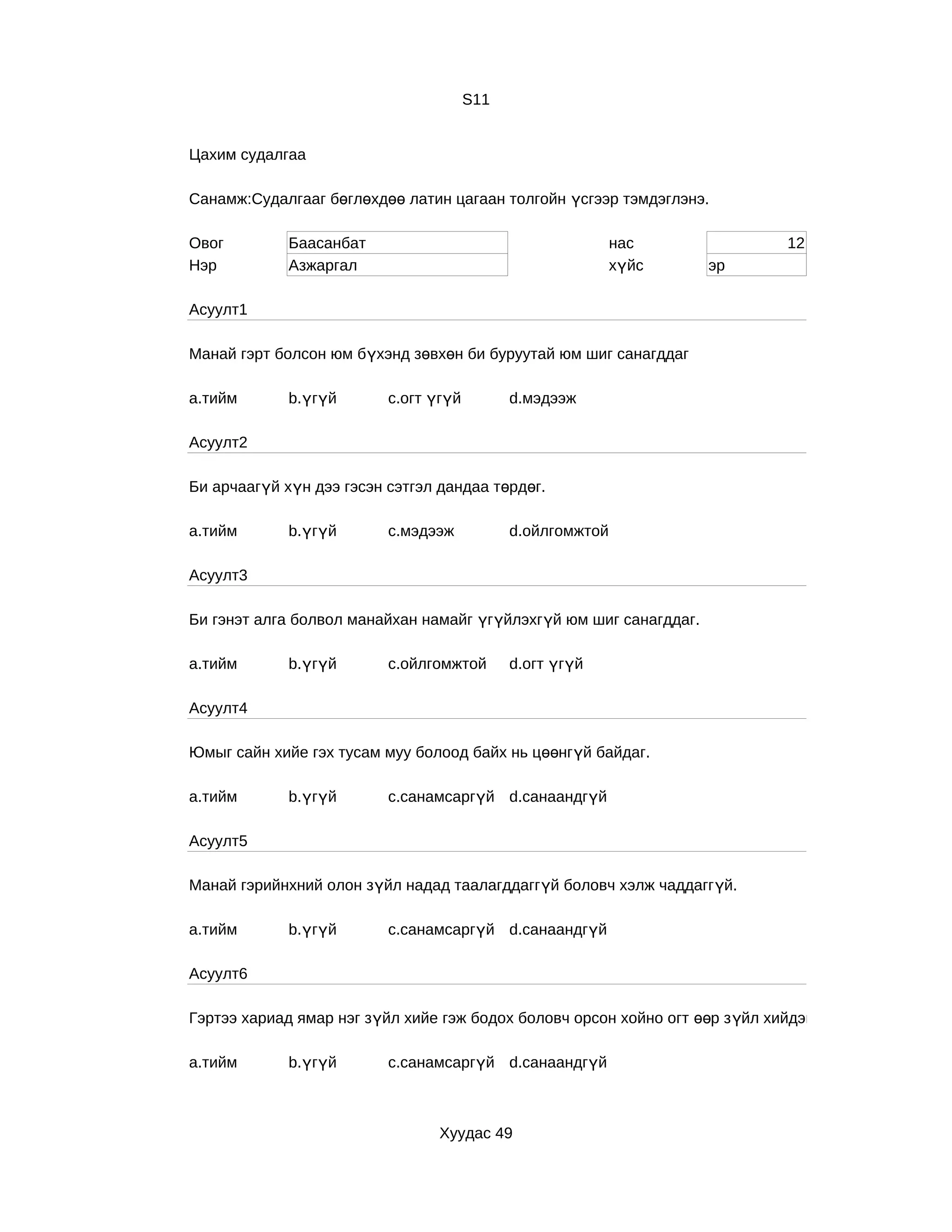 S11


Цахим судалгаа

Санамж:Судалгааг бөглөхдөө латин цагаан толгойн үсгээр тэмдэглэнэ.

Овог         Баасанбат                                      нас                12
Нэр          Азжаргал                                       хүйс    эр

Асуулт1

Манай гэрт болсон юм бүхэнд зөвхөн би буруутай юм шиг санагддаг

a.тийм       b.үгүй       c.огт үгүй         d.мэдээж

Асуулт2

Би арчаагүй хүн дээ гэсэн сэтгэл дандаа төрдөг.

a.тийм       b.үгүй       c.мэдээж           d.ойлгомжтой

Асуулт3

Би гэнэт алга болвол манайхан намайг үгүйлэхгүй юм шиг санагддаг.

a.тийм       b.үгүй       c.ойлгомжтой       d.огт үгүй

Асуулт4

Юмыг сайн хийе гэх тусам муу болоод байх нь цөөнгүй байдаг.

a.тийм       b.үгүй       c.санамсаргүй d.санаандгүй

Асуулт5

Манай гэрийнхний олон зүйл надад таалагддаггүй боловч хэлж чаддаггүй.

a.тийм       b.үгүй       c.санамсаргүй d.санаандгүй

Асуулт6

Гэртээ хариад ямар нэг зүйл хийе гэж бодох боловч орсон хойно огт өөр з үйл хийдэг.

a.тийм       b.үгүй       c.санамсаргүй d.санаандгүй



                                 Хуудас 49
 