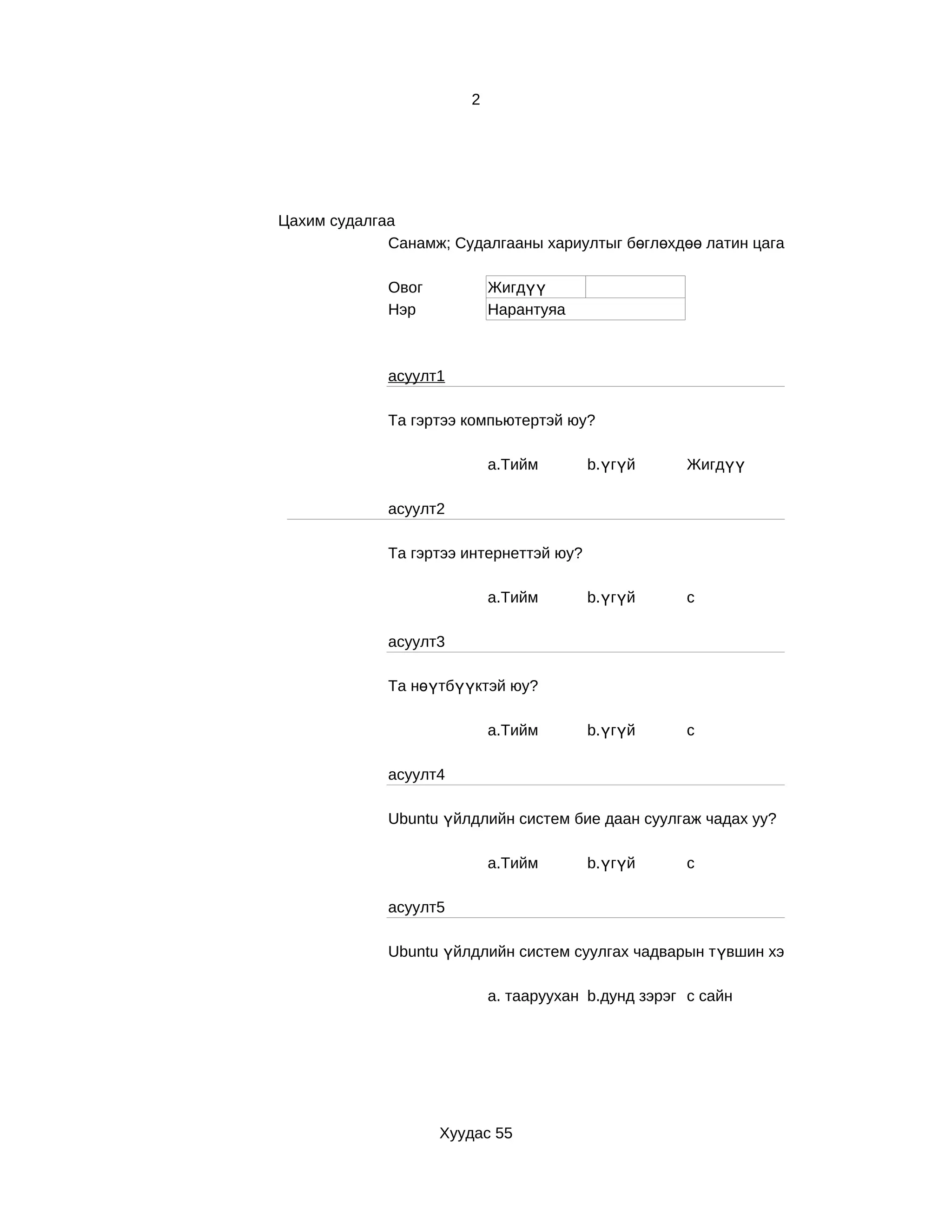 2




Цахим судалгаа
             Санамж; Судалгааны хариултыг бөглөхдөө латин цагаан толгойн жижиг үсгээ

             Овог           Жигдүү
             Нэр            Нарантуяа



             асуулт1

             Та гэртээ компьютертэй юу?

                            a.Тийм       b.үгүй       Жигдүү

             асуулт2

             Та гэртээ интернеттэй юу?

                            a.Тийм       b.үгүй       с

             асуулт3

             Та нөүтбүүктэй юу?

                            a.Тийм       b.үгүй       с

             асуулт4

             Ubuntu үйлдлийн систем бие даан суулгаж чадах уу?

                            a.Тийм       b.үгүй       c

             асуулт5

             Ubuntu үйлдлийн систем суулгах чадварын түвшин хэр вэ?

                            a. тааруухан b.дунд зэрэг c сайн




                    Хуудас 55
 