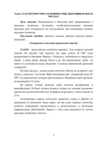 Тема 2. ХАРАКТЕРИСТИКА ОСНОВНЫХ РЫБ, ВЫРАЩИВАЕМЫХ В
                        ПРУДАХ

     Цель занятия: Познакомиться с биологией рыб, выращиваемых в
прудовых хозяйствах. Установить хозяйственно-полезные признаки
прудовых рыб, возможности их использования при интенсивном ведении
прудового хозяйства.
     Наглядные пособия: таблицы, плакаты, цветные рисунки разных
видов рыб.
              Содержание и методика проведения занятий

       САЗАН – представитель семейства карповых. Тело покрыто крупной
чешуей. На верхней губе имеются две пары усиков. В СНГ сазан
распространен в бассейнах Черного, Азовского, Каспийского и Аральского
морей, в реках Дунае, Днепре, Волге и др. Это пресноводная рыба, но
живет и в солоноватых водах. Выделяют 3 подвида: европейский, аральский
и амурский.
       Половая зрелость самцов сазана наступает обычно на четвертом году
жизни, у самок на 1 год позже. Икру откладывает при температуре воды 18-
200С на свежезалитую луговую растительность. Инкубация икры протекает
на протяжении 3-5 суток.
       На ранних стадиях развития сазан питается коловратками и
ракообразными. В более позднем возрасте основу его питания составляют
организмы дна водоемов (бентос). В природе встречаются сазаны массой до
32 кг.
       Селекционеры широко использует амурского сазана в работах по
выведению и улучшению пород карпа, так как сазан передает потомству
свойства повышенной зимостойкости и резистентность к различным
инфекционным заболеваниям. Наряду с этим сазан разводится во многих
прудовых хозяйствах в чистоте.




                                   10
 