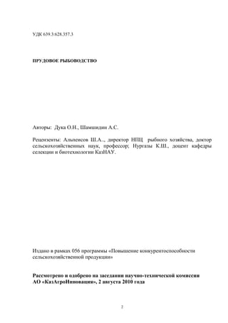 УДК 639.3:628.357.3




ПРУДОВОЕ РЫБОВОДСТВО




Авторы: Дука О.Н., Шамшидин А.С.

Рецензенты: Альпеисов Ш.А.., директор НПЦ рыбного хозяйства, доктор
сельскохозяйственных наук, профессор; Нургазы К.Ш., доцент кафедры
селекции и биотехнологии КазНАУ.




Издано в рамках 056 программы «Повышение конкурентоспособности
сельскохозяйственной продукции»


Рассмотрено и одобрено на заседании научно-технической комиссии
АО «КазАгроИнновация», 2 августа 2010 года



                                   2
 