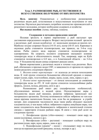 Тема 3. РАЗМНОЖЕНИЕ РЫБ, ЕСТЕСТВЕННОЕ И
      ИСКУССТВЕННОЕ ПОЛУЧЕНИЕ ОТ НИХ ПОТОМСТВА

     Цель занятия: Ознакомиться с особенностями размножения
различных видов рыб, естественным и искусственным получением от них
потомства. Научиться рассчитывать потребное количество производителей и
ремонтного молодняка, которое необходимо содержать в хозяйстве.
     Наглядные пособия: схемы, таблицы, плакаты.

               Содержание и методика проведения занятий
      Половая зрелость и первое икрометание у рыб наступает при
достижении определенного возраста. Возраст наступления половой зрелости
у различных рыб сильно колеблется: от нескольких месяцев до многих лет.
Наиболее поздно созревает белуга (14-18 лет), осетр (10-15 лет). Карповые и
окуневые рыбы становятся половозрелыми, как правило, на 3-4-м году
жизни. Рыбы одного вида нередко становятся половозрелыми не
одновременно. На скорость полового созревания оказывают влияние
температура воды и обеспеченность пищей. Так, например, карп на Кубе
становится половозрелым в 6-8 мес., а в Алматинской области – на 3-4-м
году. У большинства видов самцы созревают раньше самок.
      Время икрометания у различных видов в течение года различно. Всех
рыб, обитающих в пресных водах СНГ, в зависимости от времени их нереста
можно разделить следующем образом:
      1. Весенне-летне нерестующие – от ледохода до начала похолодания
воды. К этой группе относится большинство обитателей средних и южных
широт (сазан, карп, толстолобики, амуры, щука, судак, линь, карась и др.).
      2. Осенне-зимне нерестующие – от начала похолодания до снижения
температуры воды до 40С. К этой группе относится холодолюбивые рыбы
(форель, лососи, пелядь, ряпушка, сиги и др.).
         Размножение рыб имеет ряд специфических особенностей,
обусловленных жизнью в водной среде. Оплодотворение икры у
большинства видов рыб внешнее, развитие эмбриона происходит вне
материнского организма. Поэтому возможности гибели эмбриона по тем или
иным причина значительно больше, чем, если бы он развивался в утробе
матери. Для сохранения численности вида такие рыбы обладают высокой
плодовитостью, и чем выше гибель эмбрионов в период инкубации икры, тем
выше плодовитость вида Выживаемость эмбрионов в значительной степени
связана с характером отладки рыбами икры. В связи с этим рыб делят на
следующие группы:
         1. Литофильная группа («lito»-камень) – помещает свою икру на
камни (осетровые, лососи и др.).
         2. Фитофильная («fito» - растения) – помещают клейкую икру на
растения (сазан, карп, щука, карась, линь и др.).
         3. Псамофильная («psamo” - песок) – откладывает икру на песок,
иногда на корешки растений (ряпушка, пелядь, пескарь и др.).
                                    20
 