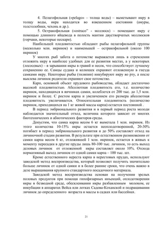 4. Пелагофильная («pelago» – толща воды) – выметывают икру в
толщу воды, икра находится во взвешенном состоянии (амуры,
толстолобики, чехонь и др.).
         5. Остракофильная («ostraco” - моллюск) – помещают икру с
помощью длинного яйцевода в полость мантии двустворчатых моллюсков
(горчаки, некоторые пескари).
      Наибольшей плодовитостью обладают рыбы пелагофильной группы
(несколько млн. икринок) и наименьшей – остракофильной (около 100
икринок)
      У многих рыб забота о потомстве выражается лишь в стремлении
отложить икру в наиболее удобных для ее развития местах, а у некоторых
(лососевых) – в зарывании икры в гравий и песок, что способствует лучшему
сохранению ее. Самцы судака и колюшек охраняют отложенную в гнезда
самками икру. Некоторые рыбы (тиляпии) инкубируют икру во рту, а после
выклева личинок родители охраняют свое потомство.
      Карп, основной объект прудового рыбоводства, обладает достаточно
высокой плодовитостью. Абсолютная плодовитость его, т.е. количество
икринок, находящихся в яичниках самки, колеблется от 200 тыс. до 1,5 млн.
икринок и более. С ростом карпа и увеличением его размера абсолютная
плодовитость увеличивается. Относительная плодовитость (количество
икринок, приходящихся на 1 кг живой массы карпа) остается постоянной .
      В период эмбрионального развития и в первый период роста молоди
наблюдается значительный отход, величина которого зависит от многих
биотехнических и абиотических факторов среды.
      Допустим, что самка карпа весом 6 кг выметала 1 млн. икринок. Из
этого количества 10-15% икры остается неоплодотворенной, 20-30%
погибает в период эмбрионального развития и до 50% составляет отход на
личиночной стадии развития. В результате при естественном размножении от
самки карпа весом 6 кг, отложившей 1 млн. икринок, остается в живых к
моменту пересадки в другие пруды лишь 80-100 тыс. личинок, то есть выход
деловых личинок от отложенной икры составляет около 10%. Отсюда
нормативный выход личинок от одной самки карпа – 100 тыс. шт.
      Кроме естественного нереста карпа в нерестовых прудах, используют
заводской метод воспроизводства, который позволяет получить значительно
больше личинок от одной самки и в более ранние сроки, что очень важно в
деле выращивания крупного стандартного посадочного материала.
      Заводской метод воспроизводства основан на получении зрелых
половых продуктов при помощи гипофизарных инъекций, оплодотворении
икры в безводной среде, обесклеивании икры разбавленным молоком, ее
инкубации в аппаратах Вейса или лотках Садова-Коханской и подращивании
личинок до определенного возраста и массы в садках или бассейнах.




                                   21
 