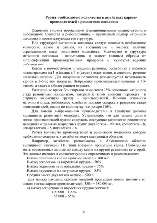 Расчет необходимого количества в хозяйствах карпов-
               производителей и ремонтного поголовья

      Основные условия нормального функционирования полносистемного
рыбоводного хозяйства и рыбопитомника – правильный подбор маточного
поголовья и соответствующая его структура.
       Под структурой маточного поголовья следует понимать необходимое
количество самок и самцов, их соотношение и возраст, наличие
определенного стада ремонтного молодняка. Количество и структура
маточного поголовья        непостоянны и зависят главным образом от
интенсификации производственных процессов и культуры ведения
рыбоводства.
      Карпы в юго-восточном и западном регионах, республики становятся
половозрелыми на 3-м (самцы), 4-м (самки) годах жизни, в северном регионе
несколько позднее. Для получения потомства рекомендуется использовать
карпов в 5-6-летнем возрасте. Выбраковку производителей проводят в 10-
летнем, а также и в более раннем возрасте.
      Ежегодно во время бонитировки заменяется 25% основного маточного
стада ремонтным молодняком, который к этому времени переводят в
старшую возрастную группу – производителей. Помимо основного
маточного стада, рыбоводное хозяйство должно содержать резервное стадо
производителей, равное по количеству, т.е. резерв 100%.
      Для замены выбракованных производителей в хозяйстве должны
выращивать ремонтный молодняк. Установлено, что для замены одного
гнезда производителей нужно содержать следующее количество ремонтного
молодняка отдельных возрастных групп: двухлетков – 90 гол, трехлетков – 8,
четырехлетков – 8, пятилетков – 8.
      Расчет количества производителей и ремонтного молодняка, которое
необходимо содержать в хозяйстве, ведут следующим образом:
      Например, хозяйство расположено в Алматинской области;
выращивает ежегодно 110 тонн товарной продукции карпа. Необходимо
знать нормативные данные по выходу карпа из прудов различных категорий.
Эти данные имеются в соответствующих справочниках и рекомендациях:
   Выход личинок от гнезда производителей – 100 тыс.
   Выход сеголетков из выростных прудов – 70%
   Выход годовиков из зимовальных прудов – 75%
   Выход двухлетков из нагульных прудов – 85%
   Средняя масса двухлетков осенью – 500 г.
    Для начала находим, сколько товарной продукции можно получить от
одного гнезда карпов-производителей: 380т = 380 000 кг.
   а) выход сеголетков из выростных прудов составит:
                   100 000 – 100%
                    65 000 – 65%



                                    23
 