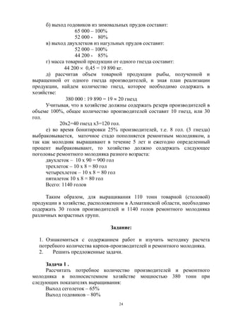 б) выход годовиков из зимовальных прудов составит:
                   65 000 – 100%
                   52 000 - 80%
      в) выход двухлетков из нагульных прудов составит:
                   52 000 – 100%
                   44 200 - 85%
      г) масса товарной продукции от одного гнезда составит:
              44 200 0,45 = 19 890 кг.
      д) рассчитав объем товарной продукции рыбы, полученной и
выращенной от одного гнезда производителей, и зная план реализации
продукции, найдем количество гнезд, которое необходимо содержать в
хозяйстве:
               380 000 19 890 = 19 20 гнезд
     Учитывая, что в хозяйстве должны содержать резерв производителей в
объеме 100%, общее количество производителей составит 10 гнезд, или 30
гол.
            20х2=40 гнезд х3=120 гол.
      е) во время бонитировки 25% производителей, т.е. 8 гол. (3 гнезда)
выбраковывается, маточное стадо пополняется ремонтным молодняком, а
так как молодняк выращивают в течение 5 лет и ежегодно определенный
процент выбраковывают, то хозяйство должно содержать следующее
поголовье ремонтного молодняка разного возраста:
     двухлеток – 10 х 90 = 900 гол
     трехлеток – 10 х 8 = 80 гол
     четырехлеток – 10 х 8 = 80 гол
     пятилеток 10 х 8 = 80 гол
     Всего: 1140 голов

     Таким образом, для выращивания 110 тонн товарной (столовой)
продукции в хозяйстве, расположенном в Алматинской области, необходимо
содержать 30 голов производителей и 1140 голов ремонтного молодняка
различных возрастных групп.

                               Задание:

  1. Ознакомиться с содержанием работ и изучить методику расчета
  потребного количества карпов-производителей и ремонтного молодняка.
  2.   Решить предложенные задачи.

     Задача 1 .
     Рассчитать потребное количество производителей и ремонтного
молодняка в полносистемном хозяйстве мощностью 380 тонн при
следующих показателях выращивания:
     Выход сеголеток – 65%
     Выход годовиков – 80%
                                   24
 