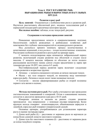 Тема 4. РОСТ И РАЗВИТИЕ РЫБ.
           ВЫРАЩИВАНИЕ РЫБЫ В ВЫРОСТНЫХ И НАГУЛЬНЫХ
                            ПРУДАХ

                          Развитие и рост рыб
     Цель занятий: Ознакомиться с особенностями роста и развития рыб.
Научиться рассчитывать абсолютный рост, индексы телосложения рыб и
нормальной посадки рыб в различные категории прудов.
     Наглядные пособия: таблицы, атлас чешуи рыб, рисунки.

              Содержание и методика проведения занятий

      Повышение продуктивных качеств и совершенствование полезных
биологических свойств разводимых в рыбоводных хозяйствах рыб
невозможно без глубоких закономерностей их индивидуального развития.
      Под развитием принято понимать процесс количественных и
качественных изменений, а под ростом – только количественные изменения.
Рассмотрим особенности развития и роста рыб на примере карпа.
      С момента оплодотворения икры начинается эмбриональный период
развития, включающий стадию развития под оболочкой и стадию после
выклева. С момента выклева эмбриона из оболочки до почти полного
рассасывания желточного мешка длится стадия предличинки (у карпа при
температуре воды 18-20оС она длится 4-5 дней).
      Постэмбриональный период развития карпа включают следующие
стадии развития и возрастные группы:
      Личинка - с момента смешанного питания до начала закладки чешуи;
      Малек - все тело покрыто чешуей, по внешнему виду напоминает
взрослую рыбу. Личинка и малек носят также названные молоди:
      Сеголеток - вполне сформировавшаяся рыбка со второй половины
первого лета жизни и осенью;


       Методы изучения роста рыб. Рост рыбы учитывается при проведении
систематических взвешиваний и измерений. Отлов и взвешивание мальков,
сеголеток и двухлеток проводится один раз в 10-15 дней.
       Измерение личинок и мальков на ранних стадиях развития
производится под микроскопом с помощью окуляра–микрометра. Более
крупную молодь измеряют штангенциркулем, обыкновенным циркулем и
линейкой, взрослых рыб измеряют измерительной доской.
       Основные промеры, употребляющиеся для установления характера
роста и оценки экстерьера карпа:
    1. Длина всей рыбы (L) – расстояние от вершины рыла по вертикали до
конца более длинной лопасти хвостового плавника.
   2. Длина тела без хвостового плавника (l) – расстояние от вершины рыла
до конца чешуйного покрова.
                                   26
 