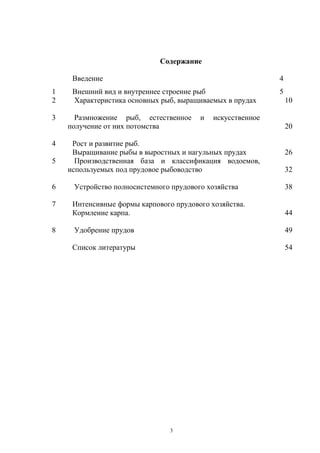 Содержание

     Введение                                               4
1    Внешний вид и внутреннее строение рыб                  5
2    Характеристика основных рыб, выращиваемых в прудах         10

3     Размножение рыб, естественное     и   искусственное
    получение от них потомства                                  20

4    Рост и развитие рыб.
     Выращивание рыбы в выростных и нагульных прудах            26
5     Производственная база и классификация водоемов,
    используемых под прудовое рыбоводство                       32

6    Устройство полносистемного прудового хозяйства             38

7    Интенсивные формы карпового прудового хозяйства.
     Кормление карпа.                                           44

8    Удобрение прудов                                           49

     Список литературы                                          54




                                3
 