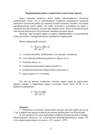 Выращивание рыбы в выростных и нагульных прудах

     Более высокая скорость роста рыбы обеспечивается большим
количеством пищи, что в экстенсивном хозяйстве достигается посадкой
меньшего количества рыбы на единицу водной площади. Однако, чем выше
индивидуальная масса карпа, тем ниже получается суммарная их масса с
единицы водной площади, так как при сравнительно более плотной посадке
они полнее используют естественные пищевые ресурсы пруда.
     Посадка, при которой карпы за период выращивания на естественной
пище достигают стандартной массы, называется нормальной.

     Расчет нормальной посадки:

                 А = П х Г х 100, где
                    (В - в) х Р

     А – количество рыбы, необходимое для посадки, годовиков;
     И – естественная рыбопродуктивность пруда, кг/га;
     Г – площадь пруда, га;
     В – индивидуальная масса карпа к осени, кг;
     в - индивидуальная масса карпа перед посадкой, кг;
     Р – выход карпа, в % к посадке.


     Так как во многих хозяйствах личинок карпа сразу из нерестовых
прудов сажают в выростные (масса сеголеток очень мала, 15-30 г), то
формула упрощается:

                 А = П х Г х 100,
                     (В - в) х Р




       Задание:
       1. Определить величину нормальной посадки мальков карпа (штук на
1 га) в выростные пруды хозяйств различных рыбоводных зон Казахстана.
       а) для хозяйств 2-й зоны (прудовые хозяйства Кокшетауской и Северо-
Казахстанской области), где естественная рыбопродуктивность равна 120
кг/га, нормативная масса сеголеток -–25 г, выход – 65%;


                                        30
 
