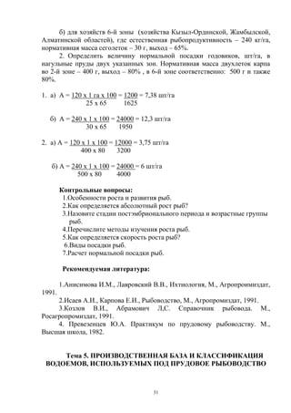 б) для хозяйств 6-й зоны (хозяйства Кызыл-Ординской, Жамбылской,
Алматинской областей), где естественная рыбопродуктивность – 240 кг/га,
нормативная масса сеголеток – 30 г, выход – 65%.
      2. Определить величину нормальной посадки годовиков, шт/га, в
нагульные пруды двух указанных зон. Нормативная масса двухлеток карпа
во 2-й зоне – 400 г, выход – 80% , в 6-й зоне соответственно: 500 г и также
80%.

1. а) А = 120 х 1 га х 100 = 1200 = 7,38 шт/га
               25 х 65       1625

  б) А = 240 х 1 х 100 = 24000 = 12,3 шт/га
              30 х 65     1950

2. а) А = 120 х 1 х 100 = 12000 = 3,75 шт/га
              400 х 80     3200

   б) А = 240 х 1 х 100 = 24000 = 6 шт/га
            500 х 80      4000

        Контрольные вопросы:
         1.Особенности роста и развития рыб.
         2.Как определяется абсолютный рост рыб?
         3.Назовите стадии постэмбрионального периода и возрастные группы
           рыб.
         4.Перечислите методы изучения роста рыб.
         5.Как определяется скорость роста рыб?
         6.Виды посадки рыб.
         7.Расчет нормальной посадки рыб.

         Рекомендуемая литература:

        1.Анисимова И.М., Лавровский В.В., Ихтиология, М., Агропроимиздат,
1991.
     2.Исаев А.И., Карпова Е.И., Рыбоводство, М., Агропромиздат, 1991.
     3.Козлов В.И., Абрамович Л,С. Справочник рыбовода. М.,
Росагропромиздат, 1991.
     4. Превезенцев Ю.А. Практикум по прудовому рыбоводству. М.,
Высшая школа, 1982.


     Тема 5. ПРОИЗВОДСТВЕННАЯ БАЗА И КЛАССИФИКАЦИЯ
 ВОДОЕМОВ, ИСПОЛЬЗУЕМЫХ ПОД ПРУДОВОЕ РЫБОВОДСТВО



                                      31
 