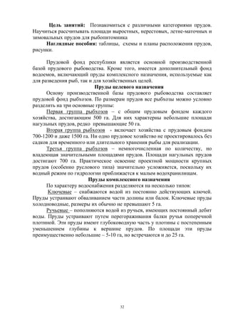 Цель занятий: Познакомиться с различными категориями прудов.
Научиться рассчитывать площади выростных, нерестовых, летне-маточных и
зимовальных прудов для рыбопитомника
     Наглядные пособия: таблицы, схемы и планы расположения прудов,
рисунки.

      Прудовой фонд республики является основной производственной
базой прудового рыбоводства. Кроме того, имеется дополнительный фонд
водоемов, включающий пруды комплексного назначения, используемые как
для разведения рыб, так и для хозяйственных целей.
                          Пруды целевого назначения
      Основу производственной базы прудового рыбоводства составляет
прудовой фонд рыбхозов. По размерам прудов все рыбхозы можно условно
разделить на три основные группы:
      Первая группа рыбхозов – с общим прудовым фондом каждого
хозяйства, достигающим 500 га. Для них характерны небольшие площади
нагульных прудов, редко превышающие 50 га.
      Вторая группа рыбхозов - включает хозяйства с прудовым фондом
700-1200 и даже 1500 га. Ни одно прудовое хозяйство не проектировалось без
садков для временного или длительного хранения рыбы для реализации.
      Третья группа рыбхозов – немногочисленная по количеству, но
владеющая значительными площадями прудов. Площади нагульных прудов
достигают 700 га. Практическое освоение проектной мощности крупных
прудов (особенно руслового типа) значительно усложняется, поскольку их
водный режим по гидрологии приближается к малым водохранилищам.
                       Пруды комплексного назначения
      По характеру водоснабжения разделяются на несколько типов:
      Ключевые – снабжаются водой из постоянно действующих ключей.
Пруды устраивают обваливанием части долины или балок. Ключевые пруды
холодноводные, размеры их обычно не превышают 5 га.
      Ручьевые – пополняются водой из ручьев, имеющих постоянный дебит
воды. Пруды устраивают путем перегораживания балки ручья поперечной
плотиной. Эти пруды имеют глубоководную часть у плотины с постепенным
уменьшением глубины к вершине прудов. По площади эти пруды
преимущественно небольшие – 5-10 га, но встречаются и до 25 га.




                                    32
 