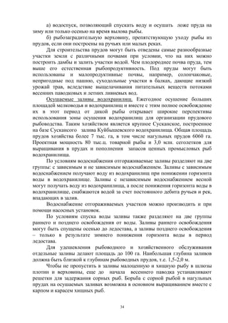 а) водоспуск, позволяющий спускать воду и осушать ложе пруда на
зиму или только осенью на время вылова рыбы.
      б) рыбозаградительную верховину, препятствующую уходу рыбы из
прудов, если они построены на ручьях или малых реках.
      Для строительства прудов могут быть отведены самые разнообразные
участки земли с различными почвами при условии, что на них можно
построить дамбы и залить участки водой. Чем плодороднее почва пруда, тем
выше его естественная рыбопродуктивность. Под пруды могут быть
использованы и малопродуктивные почвы, например, солончаковые,
непригодные под пашню, суходольные участки в балках, дающие низкий
урожай трав, вследствие выщелачивания питательных веществ потоками
весенних паводковых и летних ливневых вод.
      Осушаемые заливы водохранилищ. Ежегодное осушение больших
площадей мелководья и водохранилищ и вместе с этим полное освобождение
их в этот период от дикой рыбы открывает широкие перспективы
использования зоны осушения водохранилищ для организации прудового
рыбоводства. Таким хозяйством является крупное Сусканское, построенное
на базе Сускансого залива Куйбышевского водохранилища. Общая площадь
прудов хозяйства более 7 тыс. га, в том числе нагульных прудов 6060 га.
Проектная мощность 80 тыс.ц. товарной рыбы и 3,0 млн. сеголетков для
выращивания в прудах и пополнения запасов ценных промысловых рыб
водохранилища.
      По условиям водоснабжения отгораживаемые заливы разделяют на две
группы: с зависимым и не зависимым водоснабжением. Заливы с зависимым
водоснабжением получают воду из водохранилищ при понижении горизонта
воды в водохранилище. Заливы с независимым водоснабжением весной
могут получать воду из водохранилища, а после понижения горизонта воды в
водохранилище, снабжаются водой за счет постоянного дебита ручьев и рек,
впадающих в залив.
      Водоснабжение отгораживаемых участков можно производить и при
помощи насосных установок.
      По условиям спуска воды заливы также разделяют на две группы
раннего и позднего освобождения от воды. Заливы раннего освобождения
могут быть спущены осенью до ледостава, а заливы позднего освобождения
– только в результате зимнего понижения горизонта воды в период
ледостава.
      Для удешевления рыбоводного и хозяйственного обслуживания
отдельные заливы делают площадь до 100 га. Наибольшая глубина заливов
должна быть близкой к глубинам рыбоводных прудов, т.е. 1,5-2,0 м.
      Чтобы не пропустить в заливы малоценную и хищную рыбу в шлюзы
плотин и верховины, еще до начала весеннего паводка устанавливают
решетки для задержания сорных рыб. Борьба с сорной рыбой в нагульных
прудах на осушаемых заливах возможна в основном выращиванием вместе с
карпом и карасем хищных рыб.

                                   34
 