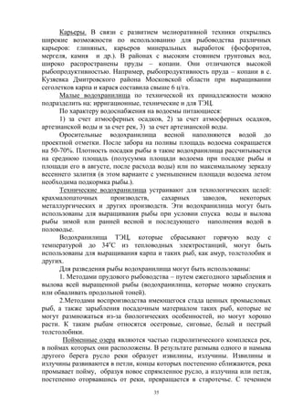 Карьеры. В связи с развитием мелиоративной техники открылись
широкие возможности по использованию для рыбоводства различных
карьеров: глиняных, карьеров минеральных выработок (фосфоритов,
мергеля, камня и др.). В районах с высоким стоянием грунтовых вод,
широко распространены пруды – копани. Они отличаются высокой
рыбопродуктивностью. Например, рыбопродуктивность пруда – копани в с.
Кузяевка Дмитровского района Московской области при выращивании
сеголетков карпа и карася составила свыше 6 ц/га.
      Малые водохранилища по технической их принадлежности можно
подразделить на: ирригационные, технические и для ТЭЦ.
      По характеру водоснабжения на водоемы питающиеся:
      1) за счет атмосферных осадков, 2) за счет атмосферных осадков,
артезианской воды и за счет рек, 3) за счет артезианской воды.
      Оросительные водохранилища весной наполняются водой до
проектной отметки. После забора на поливы площадь водоема сокращается
на 50-70%. Плотность посадки рыбы в такие водохранилища рассчитывается
на среднюю площадь (полусумма площади водоема при посадке рыбы и
площади его в августе, после расхода воды) или по максимальному зеркалу
весеннего залития (в этом варианте с уменьшением площади водоема летом
необходима подкормка рыбы.).
      Технические водохранилища устраивают для технологических целей:
крахмалопаточных       производств,      сахарных     заводов, некоторых
металлургических и других производств. Эти водохранилища могут быть
использованы для выращивания рыбы при условии спуска воды и вылова
рыбы зимой или ранней весной и последующего наполнения водой в
половодье.
      Водохранилища ТЭЦ, которые сбрасывают горячую воду с
температурой до 34оС из тепловодных электростанций, могут быть
использованы для выращивания карпа и таких рыб, как амур, толстолобик и
других.
      Для разведения рыбы водохранилища могут быть использованы:
      1. Методами прудового рыбоводства – путем ежегодного зарыбления и
вылова всей выращенной рыбы (водохранилища, которые можно спускать
или обваливать продольной тоней).
      2.Методами воспроизводства имеющегося стада ценных промысловых
рыб, а также зарыбления посадочным материалом таких рыб, которые не
могут размножаться из-за биологических особенностей, но могут хорошо
расти. К таким рыбам относятся осетровые, сиговые, белый и пестрый
толстолобики.
       Пойменные озера являются частью гидролитического комплекса рек,
в поймах которых они расположены. В результате размыва одного и намыва
другого берега русло реки образует извилины, излучины. Извилины и
излучины развиваются в петли, концы которых постепенно сближаются, река
промывает пойму, образуя новое спрямленное русло, а излучина или петля,
постепенно оторвавшись от реки, превращается в старотечье. С течением
                                   35
 