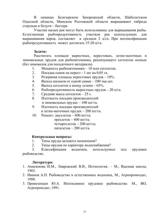 В лиманах Белозерском Запорожской области, Шаболатском
Одесской области, Минском Ростовской области выращивают гибрида
стерляди и белуги – бестера.
       Участки малых рек могут быть использованы для выращивания рыбы.
Естественная рыбопродуктивность участков рек используемых для
выращивания карпа, составляет в среднем 2 ц/га. При интенсификации
рыбопродуктивность может достигать 15-20 ц/га.

       Задача:
       Рассчитать площади выростных, нерестовых, летне-маточных и
зимовальных прудов для рыбопитомника, реализующего сеголеток осенью
(без зимовалов для посадочного материала).
      1.   Мощность рыбопитомника – 10 млн сеголеток.
      2.   Посадка самок на нерест - 1 шт на 0,05 га.
      3.   Резервная площадь нерестовых прудов – 10%.
      4.   Выход мальков от одной самки – 100 тыс.шт.
      5.   Выход сеголеток к концу сезона – 65%.
      6.   Рыбопродуктивность выростных прудов – 20 ц/га.
      7.   Средняя масса сеголеток – 25 г.
      8.   Плотность посадки производителей
            в зимовальных прудах – 100 шт/га.
      9.   Плотность посадки производителей
           в летне-маточных прудах – 200 шт/га.
      10. Ремонт: двухлеток – 600 шт/га;
                   трехлеток – 400 шт/га;
                   четырехлеток – 200 шт/га;
                   пятилеток – 200 шт/га.

     Контрольные вопросы:
     1.   Типы пруды целевого назначения?
     2.   Типы прудов по характеру водоснабжения?
     3.   Классификация водоемов, используемых         под   прудовое
рыбоводство.

     Литература:
1. Анисимова И.М., Лавровский В.В., Ихтиология. – М., Высшая школа,
   1983.
2. Иванов А.П. Рыбоводство в естественных водоемах, М., Агропромиздат,
   1988.
3. Привезенцев Ю.А. Интенсивное прудовое рыбоводство. М., ВО,
   Агропроиздат, 1991.




                                  37
 