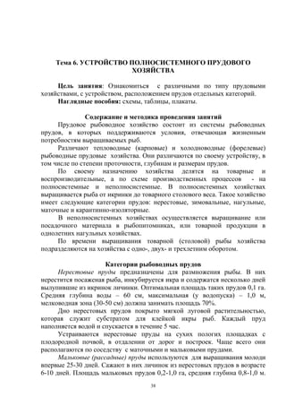 Тема 6. УСТРОЙСТВО ПОЛНОСИСТЕМНОГО ПРУДОВОГО
                        ХОЗЯЙСТВА

     Цель занятия: Ознакомиться с различными по типу прудовыми
хозяйствами, с устройством, расположением прудов отдельных категорий.
     Наглядные пособия: схемы, таблицы, плакаты.

               Содержание и методика проведения занятий
     Прудовое рыбоводное хозяйство состоит из системы рыбоводных
прудов, в которых поддерживаются условия, отвечающая жизненным
потребностям выращиваемых рыб.
     Различают тепловодные (карповые) и холодноводные (форелевые)
рыбоводные прудовые хозяйства. Они различаются по своему устройству, в
том числе по степени проточности, глубинам и размерам прудов.
     По своему назначению хозяйства делятся на товарные и
воспроизводительные, а по схеме производственных процессов           - на
полносистемные и неполносистемные. В полносистемных хозяйствах
выращивается рыба от икринки до товарного столового веса. Такое хозяйство
имеет следующие категории прудов: нерестовые, зимовальные, нагульные,
маточные и карантинно-изоляторные.
     В неполносистемных хозяйствах осуществляется выращивание или
посадочного материала в рыбопитомниках, или товарной продукции в
однолетних нагульных хозяйствах.
     По времени выращивания товарной (столовой) рыбы хозяйства
подразделяются на хозяйства с одно-, двух- и трехлетним оборотом.

                     Категории рыбоводных прудов
      Нерестовые пруды предназначены для размножения рыбы. В них
нерестится посаженая рыба, инкубируется икра и содержатся несколько дней
вылупившие из икринок личинки. Оптимальная площадь таких прудов 0,1 га.
Средняя глубина воды – 60 см, максимальная (у водопуска) – 1,0 м,
мелководная зона (30-50 см) должна занимать площадь 70%.
      Дно нерестовых прудов покрыто мягкой луговой растительностью,
которая служит субстратом для клейкой икры рыб. Каждый пруд
наполняется водой и спускается в течение 5 час.
      Устраиваются нерестовые пруды на сухих пологих площадках с
плодородной почвой, в отдалении от дорог и построек. Чаще всего они
располагаются по соседству с маточными и мальковыми прудами.
      Мальковые (рассадные) пруды используются для выращивания молоди
впервые 25-30 дней. Сажают в них личинок из нерестовых прудов в возрасте
6-10 дней. Площадь мальковых прудов 0,2-1,0 га, средняя глубина 0,8-1,0 м.
                                    38
 