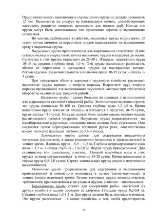 Продолжительность наполнения и спуска одного пруда не должна превышать
12 час. Располагать их следует на плодородных почвах, способствующих
массовому развитию пищевых организмов для молоди рыб. Иногда эти
пруды могут быть использованы для проведения нереста и выращивания
сеголетков.
      Во многих рыбоводных хозяйствах мальковые пруды отсутствуют. В
таком случае личинок из нерестовых прудов пересаживают на выращивание
сразу в выростные пруды.
      Выростные пруды предназначены для выращивания сеголетков. В них
сажают молодь из нерестовых или из мальковых прудов и содержат до осени.
Сеголетки в этих прудах вырастают до 25-30 г. Площадь выростного пруда
10-15 га, средняя глубина воды 1,0 м. Эти пруды желательно располагать
вблизи от нерестовых и мальковых прудов на плодородных почвах.
Рекомендуемая продолжительность заполнения пруда 10-15 суток и спуска 3-
5 суток.
      При трехлетнем обороте карпового прудового хозяйства различают
выростные пруды первого и второго порядка. Выростной пруд второго
порядка предназначен для выращивания двухлетков, которые при трехлетнем
обороте не являются еще товарной рыбой.
            Нагульные пруды – самые большие по площади и используются
для выращивания столовой (товарной) рыбы. Экономически выгодно строить
эти пруды площадью 50-100 га. Средняя глубина воды 1,3-1,5 м. Время
наполнения пруда зависит от площади и находится в пределах 10-25 суток,
время спуска – 10 суток. Пруд не должен быть сильно заилен, высшая водная
растительность развита умеренно. Нагульные пруды подразделяются на
одамбированные и русловые, последние также должны быть спускными. Они
создаются путем перегораживания плотиной русла реки, соответственно
имеют большие перепады глубин ( до 5 м и более).
            Зимовальные пруды служат для содержания посадочного
материала (сеголетков), а также ремонтного молодняка и производителей в
зимнее время. Площадь пруда – 0,5 – 1,0 га. Глубина непромерзающего слоя
воды – 1,2 м, а общая глубина - 1,8-2,0 м. Форма пруда прямоугольная. Дно
суглинистое или супесчаное, плотное. Полный водообмен воды в этих
прудах должен осуществляться в течение 15-20 суток. Время наполнения и
спуска пруда 0,5-1,0 сутки. Строят зимовальные пруды рядом с источником
водоснабжения.
      Маточные пруды предназначены для содержания и выращивания
производителей и ремонтного молодняка в летнее (летне-маточные), и
зимнее (зимне-маточные) время. Летние маточные пруды должны отвечать
требованиям, предъявляемым к нагульным прудам, а зимние – зимовальным.
      Карантинные пруды служат для содержания рыбы, завезенной из
других хозяйств с целью проверки ее здоровья. Площадь пруда 0,2-0,4 га.
Средняя глубина воды 1,0-1,3 м. Дно пруда должно быть плотным и ровным.
Эти пруды располагают в конце хозяйства, с тем, чтобы предотвратить

                                   39
 