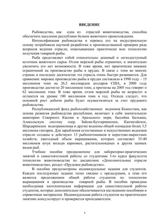 ВВЕДЕНИЕ
     Рыбоводство, как одна из отраслей животноводства, способна
обеспечить население республики белком животного происхождения.
     Интенсификация рыбоводства и перевод его на индустриальную
основу потребовали научной разработки и производственной проверки ряда
вопросов ведения отрасли, охватывающих практически всю технологию
получения товарной рыбы.
     Рыба представляет собой относительно дешевый и легкодоступный
источник животного сырья. Отлов морской рыбы ограничен, и значительно
увеличить его нет возможности. В тоже время, нет практически никаких
ограничений на производство рыбы в прудах. В связи с этим во многих
странах в последнее десятилетие эта отрасль очень быстро развивается. Для
сравнения: мировое производство рыбы в прудах составляло в 1990 году – 15
миллионов тонн на 26,5 миллиардов долларов США, в 2000 году
производство достигло 20 миллионов тонн, а прогнозы на 2005 год говорят о
62 миллионах тонн. В тоже время, отлов морской рыбы не возрастет и
останется на уровне 100 миллионов тонн в год. Отсюда следует, что
основной рост добычи рыбы будет осуществляться за счет прудового
рыбоводства.
     Республиканский фонд рыбохозяйственных водоемов Казахстана, как
основа развития рыбоводства республики, включает в себя значительную
акваторию Северного Каспия и Аральского моря, бассейна Балхаша,
Алакольскую систему озер, Зайсан-Бухтарминское, Капчагайское,
Шардаринское водохранилища и другие водоемы общей площадью более 3,5
миллиона гектаров. Для зарыбления естественных и искусственных водоемов
отрасли созданы и действуют 13 рыбопитомников и нерестово-выростных
хозяйств, ежегодный объем выращивания, которых составляет 35-40
миллионов штук молоди карповых, растительноядных и других ценных
видов рыб.
     Учебное пособие предназначено для лабораторно-практических
занятий и самостоятельной работы со студентами 3-ro курса факультета
технологии животноводства по дисциплине «Дополнительные отрасли
животноводства», раздел «Прудовое рыбоводство».
     В пособии предусмотрены индивидуальные задания для студентов.
Каждое последующее задание тесно связано с предыдущим, а тема его
является продолжением общей работы студентов по технологии
выращивания и производства       товарной рыбы. В пособии приведена
необходимая зоотехническая информация для самостоятельной работы
студентов, которые дополнительно обеспечиваются наглядными пособиями и
справочным материалом. Индивидуальная работа студентов на практических
занятиях консультирует и проверяется преподавателем.


                                    4
 
