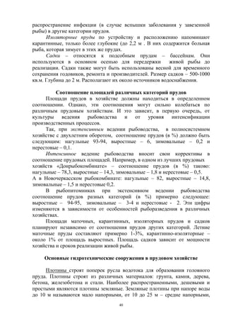 распространение инфекции (в случае вспышки заболевания у завезенной
рыбы) в другие категории прудов.
      Изоляторные пруды по устройству и расположению напоминают
карантинные, только более глубокие (до 2,2 м . В них содержится больная
рыба, которая зимует в этих же прудах.
      Садки – относятся к подсобным прудам – бассейнам. Они
используются в основном осенью для передержки            живой рыбы до
реализации. Садки также могут быть использованы весной для временного
сохранения годовиков, ремонта и производителей. Размер садков – 500-1000
кв.м. Глубина до 2 м. Располагают их около источников водоснабжения.

          Соотношение площадей различных категорий прудов
     Площади прудов в хозяйстве должны находиться в определенном
соотношении. Однако, эти соотношения могут сильно колебаться по
различным прудовым хозяйствам. И это зависит, в первую очередь, от
культуры ведения рыбоводства и от уровня интенсификации
производственных процессов.
     Так, при экстенсивным ведении рыбоводства, в полносистемном
хозяйстве с двухлетним оборотом, соотношение прудов (в %) должно быть
следующим: нагульные 93-94, выростные – 6, зимовальные – 0,2 и
нерестовые – 0,1.
     Интенсивное ведение рыбоводства вносит свои коррективы в
соотношение прудовых площадей. Например, в одном из лучших прудовых
хозяйств «Донрыбокомбинате» – соотношение прудов (в %) таково:
нагульные – 78,3, выростные – 14,3, зимовальные – 1,8 и нерестовые – 0,5.
А в Новочеркасском рыбокомбинате: нагульные – 82, выростные – 14,8,
зимовальные – 1,5 и нерестовые 0,2.
     В рыбопитомниках при экстенсивном ведении рыбоводства
соотношение прудов разных категорий (в %) примерно следующее:
выростные – 94-95, зимовальные – 3-4 и нерестовые - 2. Эти цифры
изменяются в зависимости от особенностей рыборазведения в различных
хозяйствах.
     Площади маточных, карантинных, изоляторных прудов и садков
планируют независимо от соотношения прудов других категорий. Летние
маточные пруды составляют примерно 1-3%, карантинно-изоляторные –
около 1% от площадь выростных. Площадь садков зависит от мощности
хозяйства и сроков реализации живой рыбы.

    Основные гидротехнические сооружения в прудовом хозяйстве

     Плотины строят поперек русла водотока для образования головного
пруда. Плотины строят из различных материалов: грунта, камня, дерева,
бетона, железобетона и стали. Наиболее распространенными, дешевыми и
простыми являются плотины земляные. Земляные плотины при напоре воды
до 10 м называются мало напорными, от 10 до 25 м – средне напорными,
                                   40
 