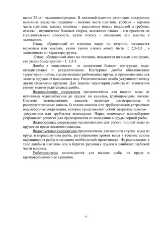 выше 25 м – высоконапорными. В земляной плотине различают следующие
основные элементы: подошву – нижняя часть плотины, гребень – верхняя
часть плотины, высоту плотины – расстояние между подошвой и гребнем,
откосы – ограничение боковых сторон, заложение откоса – его проекция на
горизонтальную плоскость, уклон откоса – отношение его высоты к
заложению.
      Откос, обращенный от плотины вверх по течению, называется
верховым или мокрым, уклон такого откоса может быть 1: 2,5-5,5 , в
зависимости от характера грунта.
       Откос, обращенный вниз по течению, называется низовым или сухим,
его уклон более крутой – 1: 1,5-3.
      Дамбы в зависимости от назначения бывают контурные, водо-
оградительные и разделительные. Контурные дамбы обваловывают
территорию поймы, где размещены рыбоводные пруды, и предназначены для
защиты прудов от паводковых вод. Разделительные дамбы устраивают между
двумя смежными прудами. Для защиты территории рыбхоза от затопления
строят водо-оградительные дамбы.
      Водоподающие сооружения предназначены для подачи воды от
источника водоснабжения до прудов: по каналам, трубопроводам, лоткам.
Система     водопадающих        каналов включает     магистральные    и
распределительные каналы. В голове каналов или трубопроводов устраивают
водозаборные сооружения, которые представляют собой открытые шлюзы-
-регуляторы или трубчатые водоспуски. Перед головными водозаборами
устраивают решетки для предохранения от попадания в пруды сорной рыбы.
      Водосбросные сооружения предназначены для сброса лишней воды из
прудов во время весеннего паводка.
      Водоспускные сооружения предназначены для полного спуска воды из
пруда в период отлова рыбы, регулирования уровня воды в течение сезона
выращивания рыбы и создания необходимой проточности. Их располагают в
теле дамбы и плотины или в берегах русловых прудов в наиболее глубокой
части водоема.
      Рыбоуловители используются для вылова рыбы из пруда и
кратковременного ее хранения.




                                  41
 
