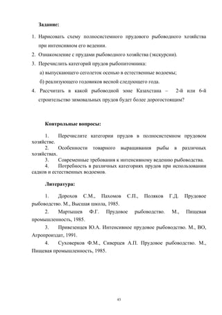 Задание:

1. Нарисовать схему полносистемного прудового рыбоводного хозяйства
  при интенсивном его ведении.
2. Ознакомление с прудами рыбоводного хозяйства (экскурсии).
3. Перечислить категорий прудов рыбопитомника:
   а) выпускающего сеголеток осенью в естественные водоемы;
   б) реализующего годовиков весной следующего года.
4. Рассчитать в какой рыбоводной зоне Казахстана –         2-й или 6-й
  строительство зимовальных прудов будет более дорогостоящим?



     Контрольные вопросы:

     1.     Перечислите категории прудов в полносистемном прудовом
хозяйстве.
     2.     Особенности товарного выращивания рыбы в различных
хозяйствах.
     3.     Современные требования к интенсивному ведению рыбоводства.
     4.     Потребность в различных категориях прудов при использовании
садков и естественных водоемов.

     Литература:

     1.   Дорохов С.М., Пахомов С.П., Поляков Г.Д. Прудовое
рыбоводство. М., Высшая школа, 1985.
     2.   Мартышев Ф.Г. Прудовое рыбоводство. М., Пищевая
промышленность, 1985.
     3.   Привезенцев Ю.А. Интенсивное прудовое рыбоводство. М., ВО,
Агропроиздат, 1991.
     4.   Суховерков Ф.М., Сиверцев А.П. Прудовое рыбоводство. М.,
Пищевая промышленность, 1985.




                                   43
 