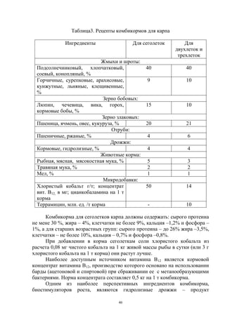 Таблица3. Рецепты комбикормов для карпа

             Ингредиенты                  Для сеголеток        Для
                                                           двухлеток и
                                                            трехлеток
                            Жмыхи и шроты:
 Подсолнечниковый, хлопчатковый,               40               40
 соевый, конопляный, %
 Горчичные, сурепковые, арахисовые,             9               10
 кунжутные, льняные, клещивенные,
 %
                             Зерно бобовых:
 Люпин, чечевица, вика, горох,                 15               10
 кормовые бобы, %
                             Зерно злаковых:
 Пшеница, ячмень, овес, кукуруза, %            20               21
                                 Отруби:
 Пшеничные, ржаные, %                           4                6
                                Дрожжи:
 Кормовые, гидролизные, %                       4                4
                            Животные корма:
 Рыбная, мясная, мясокостная мука, %            5                3
 Травяная мука, %                               2                2
 Мел, %                                         1                1
                             Микродобавки:
 Хлористый кобальт г/т; концентрат             50               14
 вит. В12, в мг; цианкобаламина на 1 т
 корма
 Террамицин, млн. ед. /т корма                  -               10

      Комбикорма для сеголетков карпа должны содержать: сырого протеина
не мене 30 %, жира – 4%, клетчатки не более 9%, кальция –1,2% и фосфора –
1%, а для старших возрастных групп: сырого протеина – до 26% жира –3,5%,
клетчатки – не более 10%, кальция – 0,7% и фосфора –0,8%.
      При добавлении в корма сеголеткам соли хлористого кобальта из
расчета 0,08 мг чистого кобальта на 1 кг живой массы рыбы в сутки (или 3 г
хлористого кобальта на 1 т корма) они растут лучше.
      Наиболее доступным источником витамина В12 является кормовой
концентрат витамина В12, производство которого основано на использовании
барды (ацетоновой и спиртовой) при сбраживании ее с метанообразующими
бактериями. Норма концентрата составляет 0,5 кг на 1 т комбикорма.
      Одним из наиболее перспективных ингредиентов комбикорма,
биостимуляторов роста, являются гидролизные дрожжи – продукт

                                    46
 