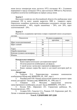 июня (когда температура воды достигла 19оС) составляет 40 г. Годовиков
выращивают в пруду площадью 150 га, при плотности 3000 шт/га. Рассчитать
потребное количество комбикорма на первую декаду июня.

     Задача 2
     Нагульное хозяйство юга Кустанайской области (4-я рыбоводная зона)
площадью 250 га имеет задание вырастить 3000 ц товарного карпа.
Определить потребное количество комбикорма следующего состава: жмых
подсолнечниковый – 40%, отруби пшеничные – 20%, соя- 20%, шрот
хлопчатниковый – 20%.

      Задача 3
      Рассчитать содержание протеина и жира в кормовой смеси следующего
состава:
          Показатели                      В смеси содержится:
                                     %           протеина        жира
Шрот подсолнечниковый                30
Шрот соевый                          20

Горох                                10
Отруби пшеничные                     20
Куколка тутового шелкопряда          10
Ячмень                               10

     Контрольные вопросы:
     1.    Какие корма используют для кормления карпа?
     2.    Отличие рецептов комбикормов для форели.
     3.    С какой целью вычисляют кормовой коэффициент?
     4.    Какие «живые» корма Вы знаете и для какой категории рыб их
используют?
     Литература:
     1.    Гамыгин     Е.А.    Характеристика  основных      компонентов
комбикормов//Обзор.инф. ВНИИЭРХ, М., 1987., вып.1.
     2.    Рекубратский Н.В. Оценка питательной ценности цельного зерна
ячменя для карпов// Экспресс.инф. ВНИИЭРХ, М., 1990, вып.11.
     3.    Сиверцов      А.П.      Методика    определения       качества
гранулированного комбикорма для рыб. Труды ВНИИПРХ, 1970, № 4.
     4.    Козлов В.И., Абрамович Л.С. Справочник рыбовода. М.,
Росагропромиздат, 1991.
     5.    Скляров В.Я., Гамыгин Е.А., Рыжков Л.П. Кормление рыб. М.,
Легкая и пищевая промышленность, 1984.
                        Тема 8. УДОБРЕНИЕ ПРУДОВ



                                   48
 