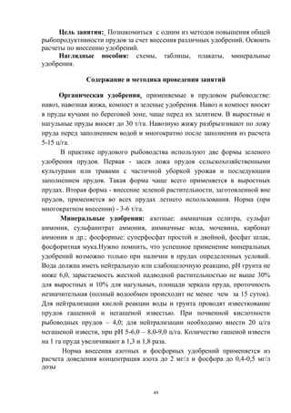 Цель занятия: Познакомиться с одним из методов повышения общей
рыбопродуктивности прудов за счет внесения различных удобрений. Освоить
расчеты по внесению удобрений.
     Наглядные пособия: схемы, таблицы, плакаты, минеральные
удобрения.

              Содержание и методика проведения занятий

      Органическая удобрения, применяемые в прудовом рыбоводстве:
навоз, навозная жижа, компост и зеленые удобрения. Навоз и компост вносят
в пруды кучами по береговой зоне, чаще перед их залитием. В выростные и
нагульные пруды вносят до 30 т/га. Навозную жижу разбрызгивают по ложу
пруда перед заполнением водой и многократно после заполнения из расчета
5-15 ц/га.
       В практике прудового рыбоводства используют две формы зеленого
удобрения прудов. Первая - засев ложа прудов сельскохозяйственными
культурами или травами с частичной уборкой урожая и последующим
заполнением прудов. Такая форма чаще всего применяется в выростных
прудах. Вторая форма - внесение зеленой растительности, заготовленной вне
прудов, применяется во всех прудах летнего использования. Норма (при
многократном внесении) - 3-6 т/га.
       Минеральные удобрения: азотные: аммиачная селитра, сульфат
аммония, сульфанитрат аммония, аммиачные вода, мочевина, карбонат
аммония и др.; фосфорные: суперфосфат простой и двойной, фосфат шлак,
фосфоритная мука.Нужно помнить, что успешное применение минеральных
удобрений возможно только при наличии в прудах определенных условий.
Вода должна иметь нейтральную или слабощелочную реакцию, рН грунта не
ниже 6,0, зарастаемость жесткой надводной растительностью не выше 30%
для выростных и 10% для нагульных, площади зеркала пруда, проточность
незначительная (полный водообмен происходит не менее чем за 15 суток).
Для нейтрализации кислой реакции воды и грунта проводят известкование
прудов гашенной и негашеной известью. При почвенной кислотности
рыбоводных прудов – 4,0; для нейтрализации необходимо внести 20 ц/га
негашеной извести, при рН 5-6,0 – 8,0-9,0 ц/га. Количество гашеной извести
на 1 га пруда увеличивают в 1,3 и 1,8 раза.
        Норма внесения азотных и фосфорных удобрений применяется из
расчета доведения концентрация азота до 2 мг/л и фосфора до 0,4-0,5 мг/л
дозы


                                    49
 
