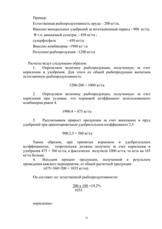 Пример:
     Естественная рыбопродуктивность пруда – 200 кг/га.
     Внесено минеральных удобрений за вегетационный период - 900 кг/га;
      В т.ч. аммиачной селитры - 450 кг/га ;
     суперфосфата        - 450 кг/га.
     Внесено комбикорма –1900 кг/ га
     Получено рыбопродукции –1200 кг/га.

   Расчеты ведут следующим образом:
      1.   Определяем величину рыбопродукции, полученную за счет
кормления и удобрения. Для этого из общей рыбопродукции вычитаем
естественную рыбопродуктивность:

                           1200-200 = 1000 кг/га

     2.   Определяем величину рыбопродукции, полученную за счет
кормления при условии, что кормовой коэффициент использованного
комбикорма равен 4.

                       1900:4 = 475 кг/га

     3.   Рассчитываем прирост продукции за счет внесенных в пруд
удобрений при ориентировочном удобрительном коэффициенте 2,5

                       900:2,5 = 360 кг/га

      Таким образом, при принятых кормовом и удобрительных
коэффициентах, теоретически должны получить за счет кормления и
удобрения 475 + 360 кг/га, а фактически получили 1000 кг/га, то есть на 165
кг/га больше.
       4.  Находим процент продукции, полученной в результате
проведения каждого мероприятия, от общей расчетной продукции
            (475+360+200 = 1035 кг/га).

     Он составит по: естественной рыбопродуктивности:

                             200 х 100 =19,2%
                              1035


     кормлению:


                                     51
 
