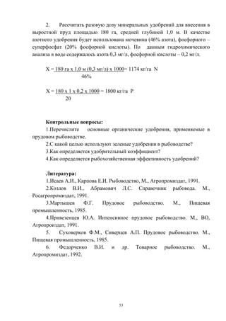 2.     Рассчитать разовую дозу минеральных удобрений для внесения в
выростной пруд площадью 180 га, средней глубиной 1,0 м. В качестве
азотного удобрения будет использована мочевина (46% азота), фосфорного –
суперфосфат (20% фосфорной кислоты). По данным гидрохимического
анализа в воде содержалось азота 0,3 мг/л, фосфорной кислоты – 0,2 мг/л.

     Х = 180 га х 1,0 м (0,3 мг/л) х 1000= 1174 кг/га N
                     46%

     Х = 180 х 1 х 0,2 х 1000 = 1800 кг/га Р
             20



     Контрольные вопросы:
     1.Перечислите    основные органические удобрения, применяемые в
прудовом рыбоводстве.
     2.С какой целью используют зеленые удобрения в рыбоводстве?
     3.Как определяется удобрительный коэффициент?
     4.Как определяется рыбохозяйственная эффективность удобрений?

     Литература:
     1.Исаев А.И., Карпова Е.И. Рыбоводство, М., Агропромиздат, 1991.
     2.Козлов В.И., Абрамович Л.С. Справочник рыбовода. М.,
Росагропромиздат, 1991.
     3.Мартышев      Ф.Г.    Прудовое    рыбоводство.    М.,     Пищевая
промышленность, 1985.
     4.Привезенцев Ю.А. Интенсивное прудовое рыбоводство. М., ВО,
Агропроиздат, 1991.
     5.   Суховерков Ф.М., Сиверцев А.П. Прудовое рыбоводство. М.,
Пищевая промышленность, 1985.
     6.   Федорченко В.И. и др. Товарное рыбоводство. М.,
Агропромиздат, 1992.




                                     53
 