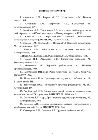 СПИСОК ЛИТЕРАТУРЫ

     1. Анисимова И.М., Лавровский В.В., Ихтиология. – М., Высшая
школа, 1983.
     2.   Анисимова И.М.,         Лавровский    В.В.,   Ихтиология,     М.,
Агропроммиздат, 1991.
     3. Баимбетов А.А., Тимирханов С.Р. Казахско-русский определитель
рыбообразных и рыб Казахстана. Алматы, Казак университети, 1999.
     4.    Гамыгин     Е.А.   Характеристика     основных    компонентов
комбикормов//Обзор.инф. ВНИИЭРХ, М., 1987., вып.1.
     5. Дорохов С.М., Пахомов С.П., Поляков Г.Д. Прудовое рыбоводство.
М., Высшая школа, 1985.
     6. Иванов А.П. Рыбоводство в естественных водоемах, М.,
Агропромиздат, 1988
     7. Исаев А.И., Карпова Е.И., Рыбоводство, М., Агропромиздат, 1991.
     8. Козлов В.И., Абрамович Л.С.. Справочник рыбовода. М.,
Росагропромиздат, 1991
     9. Мартышев Ф.Г. Прудовое рыбоводство. М., Пищевая
промышленность, 1985.
     10. Митрофанов В.П. и др. Рыбы Казахстана (в 5 томах), Алма-Ата,
Наука, 1989-1992.
     11. Превезенцев Ю.А. Практикум по прудовому рыбоводству. М.,
Высшая школа, 1982.
     12 Привезенцев Ю.А. Интенсивное прудовое рыбоводство. М., ВО,
Агропроиздат, 1991.
     13. Рекубратский Н.В. Оценка питательной ценности цельного зерна
ячменя для карпов// Экспресс.инф. ВНИИЭРХ, М., 1990, вып.11.
     14. Саковская В.Т. и др., Практикум по прудовому рыбоводству, М.,
     Агропромиздат, 1991
     15. Сиверцов А.П. Методика определения качества гранулированного
комбикорма для рыб. Труды ВНИИПРХ, 1970, № 4.
     16. Суховерков Ф.М., Сиверцев А.П. Прудовое рыбоводство. М.,




                                    54
 