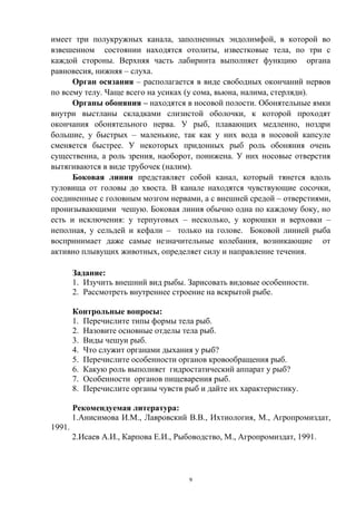 имеет три полукружных канала, заполненных эндолимфой, в которой во
взвешенном состоянии находятся отолиты, известковые тела, по три с
каждой стороны. Верхняя часть лабиринта выполняет функцию органа
равновесия, нижняя – слуха.
      Орган осязания – располагается в виде свободных окончаний нервов
по всему телу. Чаще всего на усиках (у сома, вьюна, налима, стерляди).
      Органы обоняния – находятся в носовой полости. Обонятельные ямки
внутри выстланы складками слизистой оболочки, к которой проходят
окончания обонятельного нерва. У рыб, плавающих медленно, ноздри
большие, у быстрых – маленькие, так как у них вода в носовой капсуле
сменяется быстрее. У некоторых придонных рыб роль обоняния очень
существенна, а роль зрения, наоборот, понижена. У них носовые отверстия
вытягиваются в виде трубочек (налим).
      Боковая линия представляет собой канал, который тянется вдоль
туловища от головы до хвоста. В канале находятся чувствующие сосочки,
соединенные с головным мозгом нервами, а с внешней средой – отверстиями,
пронизывающими чешую. Боковая линия обычно одна по каждому боку, но
есть и исключения: у терпуговых – несколько, у корюшки и верховки –
неполная, у сельдей и кефали – только на голове. Боковой линией рыба
воспринимает даже самые незначительные колебания, возникающие от
активно плывущих животных, определяет силу и направление течения.

        Задание:
        1. Изучить внешний вид рыбы. Зарисовать видовые особенности.
        2. Рассмотреть внутреннее строение на вскрытой рыбе.

        Контрольные вопросы:
        1. Перечислите типы формы тела рыб.
        2. Назовите основные отделы тела рыб.
        3. Виды чешуи рыб.
        4. Что служит органами дыхания у рыб?
        5. Перечислите особенности органов кровообращения рыб.
        6. Какую роль выполняет гидростатический аппарат у рыб?
        7. Особенности органов пищеварения рыб.
        8. Перечислите органы чувств рыб и дайте их характеристику.

        Рекомендуемая литература:
        1.Анисимова И.М., Лавровский В.В., Ихтиология, М., Агропромиздат,
1991.
        2.Исаев А.И., Карпова Е.И., Рыбоводство, М., Агропромиздат, 1991.




                                       9
 