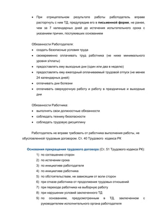 При     отрицательном    результате   работы   работодатель   вправе
        расторгнуть с ним ТД, предупредив его в письменной форме, не ранее,
        чем за 7 календарных дней до истечения испытательного срока с
        указанием причин, послуживших основанием


     Обязанности Работодателя:
        создать безопасные условия труда
        своевременно оплачивать труд работника (не ниже минимального
        уровня з/платы)
        предоставлять ему выходные дни (один или два в неделю)
        предоставлять ему ежегодный оплачиваемый трудовой отпуск (не менее
        24 календарных дней)
        оплачивать дни болезни
        оплачивать сверхурочную работу и работу в праздничные и выходные
        дни


     Обязанности Работника:
        выполнять свои должностные обязанности
        соблюдать технику безопасности
        соблюдать трудовую дисциплину


     Работодатель не вправе требовать от работника выполнения работы, не
обусловленной трудовым договором. Ст. 40 Трудового кодекса РК


  Основания прекращения трудового договора (Ст. 51 Трудового кодекса РК):
        1) по соглашению сторон
        2) по истечении срока
        3) по инициативе работодателя
        4) по инициативе работника
        5) по обстоятельствам, не зависящим от воли сторон
        6) при отказе работника от продолжения трудовых отношений
        7) при переходе работника на выборную работу
        8) при нарушении условий заключенного ТД
        9) по    основаниям,    предусмотренным    в   ТД,   заключенном   с
           руководителем исполнительного органа работодателя
 