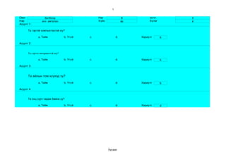 1


Овог               батболд                       Нас                8        анги        3
Нэр              энх­ амгалан                    Хүйс              эр        бүлэг       в
Асуулт 1:

      Та гэртэй компьютертэй юу?

              a. Тийм             b. Үгүй   c.                d.        Хариулт      b

Асуулт 2:


      Та гэртээ интернеттэй юу?

              a. Тийм             b. Үгүй   c.                d.        Хариулт      b

Асуулт 3:


      Та айлын том хүүхэд үү?

              a. Тийм             b. Үгүй   c.                d.        Хариулт      b

Асуулт 4:


      Та онц сурч чадаж байна уу?

              a. Тийм             b. Үгүй   c.                d.        Хариулт      d




                                                        Хуудас 
 