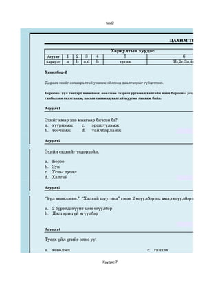 test2



                                                                   ЦАХИМ ТЕСТ

                                   Хариултын хуудас
 Асуулт    1    2    3     4            5                                6
Хариулт    a    b   a,d    b          тусах                         1b,2c,3a,4d

Хувилбар­2

Дараах эхийг анхааралтай уншиж ойлгоод даалгаврыг гүйцэтгэнэ.

Борооны үүл тэнгэрт хөвөлзөж, өвөлжөө газрын ургамал халгайн навч борооны усанд угаагдан, дээ
гялбалзан гялтганаж, аясын салхинд халгай шуугин ганхаж байв.


Асуулт1


Эхийг ямар хэв маягаар бичсэн бэ?
a. хүүрнэмж     c.   эргэцүүлэмж
b. тоочимж      d. тайлбарламж

Асуулт2


Эхийн сэдвийг тодорхойл.

a.   Бороо
b.   Зун
c.   Усны дусал
d.   Халгай

Асуулт3


“Үүл хөвөлзөнө.”. “Халгай шуугина” гэсэн 2 өгүүлбэр нь ямар өгүүлбэр вэ? Тохирох 2

a. 2 бүрэлдэхүүнт цөм өгүүлбэр
b. Дэлгэрэнгүй өгүүлбэр


Асуулт4

Тусах үйл үгийг олно уу.

a. хөвөлзөх                                          c.   ганхах

                               Хуудас 7
 