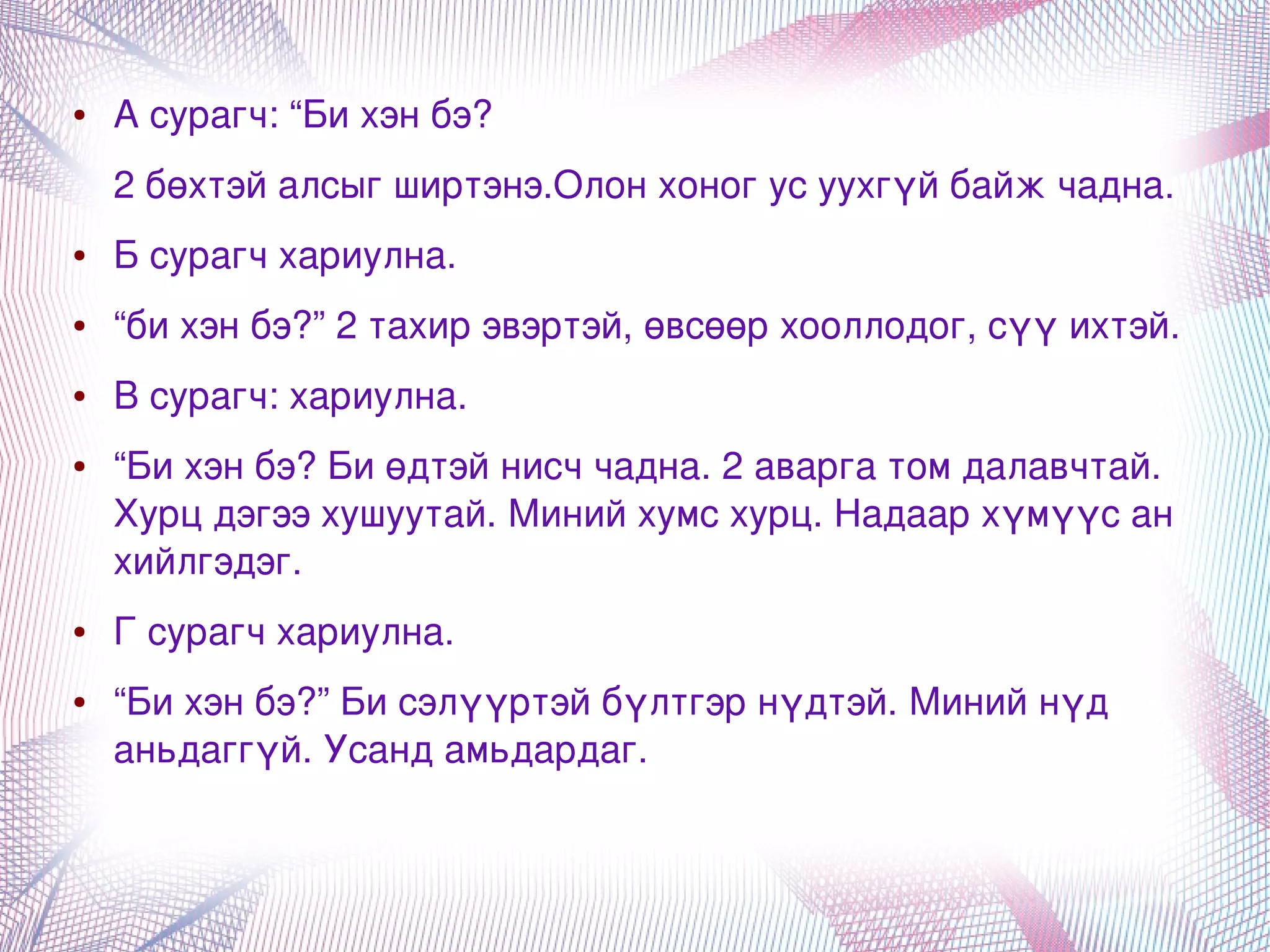 ●   А сурагч: “Би хэн бэ?
        2 бөхтэй алсыг ширтэнэ.Олон хоног ус уухгүй байж чадна.
    ●   Б сурагч хариулна.
    ●   “би хэн бэ?” 2 тахир эвэртэй, өвсөөр хооллодог, сүү ихтэй. 
    ●   В сурагч: хариулна. 
    ●   “Би хэн бэ? Би өдтэй нисч чадна. 2 аварга том далавчтай. 
        Хурц дэгээ хушуутай. Миний хумс хурц. Надаар хүмүүс ан 
        хийлгэдэг. 
    ●   Г сурагч хариулна. 
    ●   “Би хэн бэ?” Би сэлүүртэй бүлтгэр нүдтэй. Миний нүд 
        аньдаггүй. Усанд амьдардаг.


                                     
 