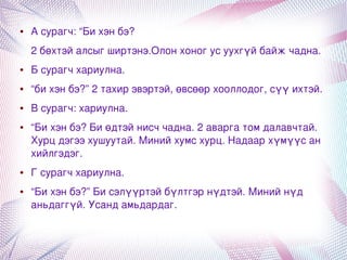 ●   А сурагч: “Би хэн бэ?
        2 бөхтэй алсыг ширтэнэ.Олон хоног ус уухгүй байж чадна.
    ●   Б сурагч хариулна.
    ●   “би хэн бэ?” 2 тахир эвэртэй, өвсөөр хооллодог, сүү ихтэй. 
    ●   В сурагч: хариулна. 
    ●   “Би хэн бэ? Би өдтэй нисч чадна. 2 аварга том далавчтай. 
        Хурц дэгээ хушуутай. Миний хумс хурц. Надаар хүмүүс ан 
        хийлгэдэг. 
    ●   Г сурагч хариулна. 
    ●   “Би хэн бэ?” Би сэлүүртэй бүлтгэр нүдтэй. Миний нүд 
        аньдаггүй. Усанд амьдардаг.


                                     
 