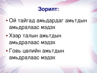 Зорилт:
    ●   Ой тайгад амьдардаг амьтдын 
        амьдралаас мэдэх
    ●   Хээр талын амьтдын 
        амьдралаас мэдэх
    ●   Говь цөлийн амьтдын 
        амьдралаас мэдэх
                      
 