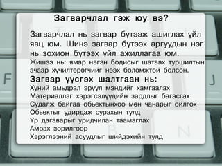 Загварчлал гэж юу вэ?
Загварчлал нь загвар бүтээж ашиглах үйл
явц юм. Шинэ загвар бүтээх аргуудын нэг
нь зохион бүтээх үйл ажиллагаа юм.
Жишээ нь: ямар нэгэн бодисыг шатаах туршилтын
ачаар хүчилтөрөгчийг нээх боломжтой болсон.
Загвар үүсгэх шалтгаан нь:
Хүний амьдрал эрүүл мэндийг хамгаалах
Материаллаг хэрэгсэлүүдийн зардлыг багасгах
Судалж байгаа обьектынхоо мөн чанарыг ойлгох
Обьектыг удирдаж сурахын тулд
Үр дагаварыг уридчилан таамаглах
Амрах зорилгоор
Хэрэглээний асуудлыг шийдэхийн тулд
 