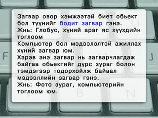 Загвар овор хэмжээтэй биет обьект
бол түүнийг бодит загвар гэнэ.
Жнь: Глобус, хүний араг яс хүүхдийн
тоглоом
Компьютер бол мэдээлэлтэй ажиллах
хүний загвар юм.
Хэрэв энэ загвар нь загварчлагдаж
байгаа обьектийг дүрс зураг болон
тэмдэгээр тодорхойлж байвал
мэдээллийн загвар гэнэ.
Жнь: Фото зураг, компьютерийн
тоглоом юм.
 