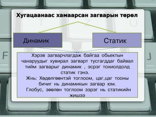 Хугацаанаас хамаарсан загварын төрөл



  Динамик                        Статик
     Хэрэв загварчлагдаж байгаа обьектын
 чанаруудыг хувирал загварт тусгагддаг байвал
  тийм загварыг динамик , эсрэг тохиолдолд
                 статик гэнэ.
   Жнь: Хөдөлгөөнтэй тоглоом, цаг,цаг тооны
        бичиг нь динамикын загвар юм.
   Глобус, зөөлөн тоглоом зэрэг нь статикийн
                     жишээ
 