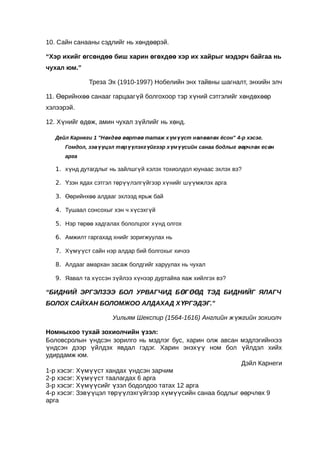 10. Сайн санааны сэдлийг нь хөндөөрэй.

“Хэр ихийг өгсөндөө биш харин өгөхдөө хэр их хайрыг мэдэрч байгаа нь
чухал юм.”

              Треза Эх (1910-1997) Нобелийн энх тайвны шагналт, энхийн элч

11. Өөрийнхөө санааг гарцаагүй болгохоор тэр хүний сэтгэлийг хөндөхөөр
хэлээрэй.

12. Хүнийг өдөж, амин чухал зүйлийг нь хөнд.

  Дейл Карнеги 1 "Нөхдөө өөртөө татаж хүмүүст нөлөөлөх ёсон" 4-р хэсэг.
      Гомдол, зэвүүцэл төрүүлэхгүйгээр хүмүүсийн санаа бодлыг өөрчлөх есөн
      арга

   1. хүнд дутагдлыг нь зайлшгүй хэлэх тохиолдол юунаас эхлэх вэ?

   2. Үзэн ядах сэтгэл төрүүлэлгүйгээр хүнийг шүүмжлэх арга

   3. Өөрийнхөө алдааг эхлээд ярьж бай

   4. Тушаал сонсохыг хэн ч хүсэхгүй

   5. Нэр төрөө хадгалах бололцоог хүнд олгох

   6. Амжилт гаргахад хнийг зоригжуулах нь

   7. Хүмүүст сайн нэр алдар бий болгохыг хичээ

   8. Алдааг амархан засаж болдгийг харуулах нь чухал

   9. Яавал та хүссэн зүйлээ хүнээр дуртайяа яаж хийлгэх вэ?

“БИДНИЙ ЭРГЭЛЗЭЭ БОЛ УРВАГЧИД БӨГӨӨД ТЭД БИДНИЙГ ЯЛАГЧ
БОЛОХ САЙХАН БОЛОМЖОО АЛДАХАД ХҮРГЭДЭГ.”

                      Уильям Шекспир (1564-1616) Английн жүжгийн зохиолч

Номныхоо тухай зохиолчийн үзэл:
Боловсролын үндсэн зорилго нь мэдлэг бус, харин олж авсан мэдлэгийнхээ
үндсэн дээр үйлдэх явдал гэдэг. Харин энэхүү ном бол үйлдэл хийх
удирдамж юм.
                                                           Дэйл Карнеги
1-р хэсэг: Хүмүүст хандах үндсэн зарчим
2-р хэсэг: Хүмүүст таалагдах 6 арга
3-р хэсэг: Хүмүүсийг үзэл бодолдоо татах 12 арга
4-р хэсэг: Зэвүүцэл төрүүлэхгүйгээр хүмүүсийн санаа бодлыг өөрчлөх 9
арга
 