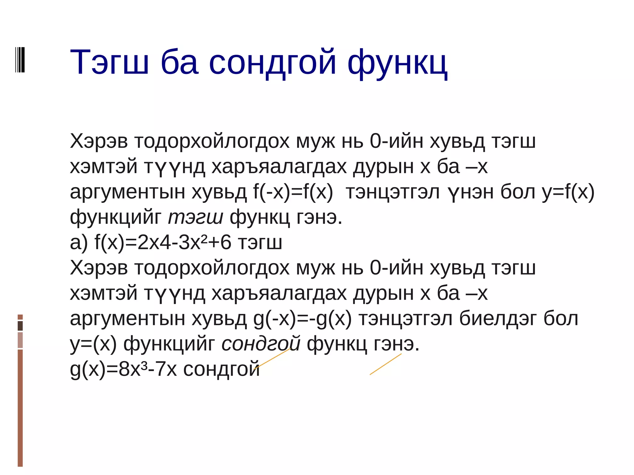 Тэгш ба сондгой функц

Хэрэв тодорхойлогдох муж нь 0-ийн хувьд тэгш
хэмтэй түүнд харъяалагдах дурын х ба –х
аргументын хувьд f(-x)=f(x) тэнцэтгэл үнэн бол y=f(x)
функцийг тэгш функц гэнэ.
a) f(x)=2x4-3x²+6 тэгш
Хэрэв тодорхойлогдох муж нь 0-ийн хувьд тэгш
хэмтэй түүнд харъяалагдах дурын х ба –х
аргументын хувьд g(-x)=-g(x) тэнцэтгэл биелдэг бол
y=(x) функцийг сондгой функц гэнэ.
g(x)=8x³-7x сондгой
 