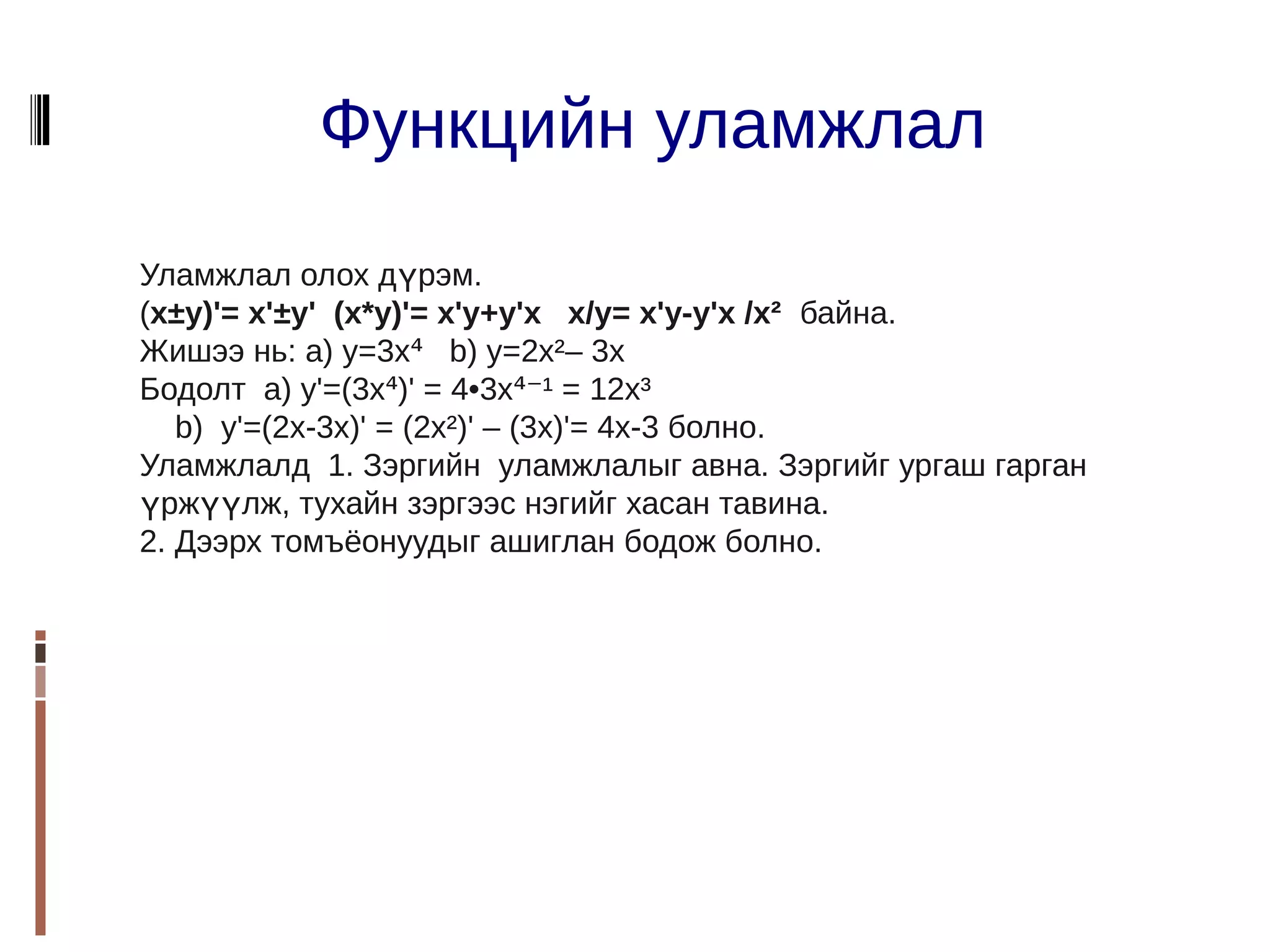 Функцийн уламжлал
Уламжлал олох дүрэм.
(x±y)'= x'±y' (x*y)'= x'y+y'x x/y= x'y-y'x /x² байна.
Жишээ нь: а) у=3x⁴ b) y=2x²– 3x
Бодолт а) y'=(3x⁴)' = 4•3x⁴⁻¹ = 12x³
   b) y'=(2x-3x)' = (2x²)' – (3x)'= 4x-3 болно.
Уламжлалд 1. Зэргийн уламжлалыг авна. Зэргийг ургаш гарган
үржүүлж, тухайн зэргээс нэгийг хасан тавина.
2. Дээрх томъёонуудыг ашиглан бодож болно.
 