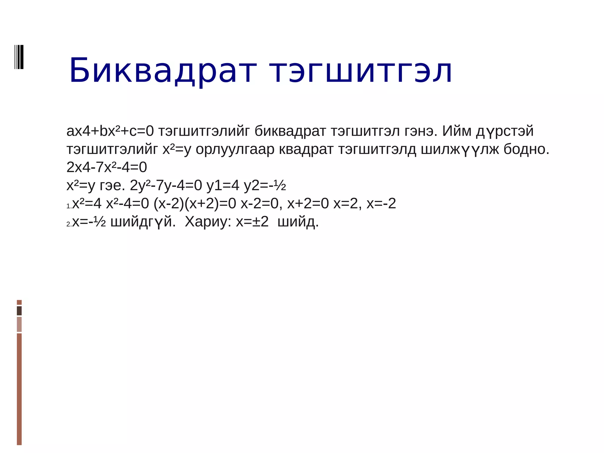 Биквадрат тэгшитгэл
aх4+bх²+с=0 тэгшитгэлийг биквадрат тэгшитгэл гэнэ. Ийм д үрстэй
тэгшитгэлийг х²=y орлуулгаар квадрат тэгшитгэлд шилжүүлж бодно.
2x4-7x²-4=0
х²=y гэе. 2y²-7y-4=0 y1=4 y2=-½
1.х²=4 х²-4=0 (x-2)(x+2)=0 x-2=0, x+2=0 x=2, x=-2

2.х=-½ шийдгүй. Хариу: х=±2 шийд.
 