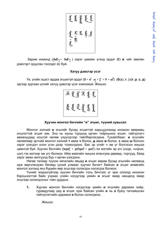       
                                                                                                
                                 
                                 
                                 
                                 
                                  
                                 -
                                 ᠂ -

                                 

                                 
                                 ᠂ -
       Зарим номонд ( ᠂   ) зэрэг цөөхөн үгэнд ордог () в -ийг зөөлөн
дэвсгэрт оруулан тоолдог ёс буй.

                                   Хатуу дэвсгэр үсэг

      Үе, үгийн эцэст ардаа эгшиггүй ордог (᠂  ᠂ ᠂ ᠂ ) (б(а), г, (э)г, р, с, д)
эдгээр зургаан үсгийг хатуу дэвсгэр үсэг хэмээмүй. Жишээ:
                                
                                
                                
                                
                                
                                -
                                
                                
                                



                                

                                
                                




                  Хуучин монгол бичгийн “и” эгшиг, түүний хувьсал

       Монгол хэлний и эгшгийг бусад эгшигтэй харьцуулахад ихээхэн өвөрмөц
онцлогтой эгшиг юм. Энэ нь юуны түрүүнд орчин тойрныхоо эгшиг, гийгүүлэгч
авиануудад ноцтой нөлөө үзүүлдгээр тайлбарлагдана. Тухайлбаас: и эгшгийн
нөлөөгөөр эртний монгол хэлний т авиа ч болох, д авиа ж болох, с авиа ш болсон
зэрэг үзэгдэл олон үгэн дээр тохиолдоно. Бас эр үгийг ч эм үг болгосон жишээ
цөөнгүй буй. Хуучин бичгийн (᠂ ᠂ ) гэх мэтийн эр үгс (нүүр, чийрэг,
цэг) гэх мэтээр эм үгс болжээ. Ийм маягийн жишээ ялангуяа дөрвөд, торгууд, баяд
зэрэг аман аялгуунд бүр ч өргөн үзэгдэнэ.
       Нөгөө талаар түүхэн хөгжлийн явцад и эгшиг өөрөө бусад эгшгийн нөлөөнд
орж өөрчлөгдсөн бөгөөд үүний улмаас хуучин бичигт байсан и эгшиг өнөөгийн
монгол хэлэнд янз бүрийн өөр эгшгээр солигдон хэлэгдэх болжээ.
       Үүнийг мэдэхгүйгээр хуучин бичгийн толь бичгээс үг эрж олоход ихээхэн
бэрхшээлтэй байх учраас үгийн нэгдүгээр үеийн и эгшиг ямар нөхцөлд ямар
эгшгээр солигдсоныг товч дурдъя.

      1.    Хуучин монгол бичгийн нэгдүгээр үеийн и эгшгийн дараахи хоёр,
            гуравдугаар үед а эгшиг орж байсан үгийн и нь а буюу тагнайшсан
            гийгүүлэгчийн дараахи а болон солигджээ.

                Жишээ:



                                         10
 