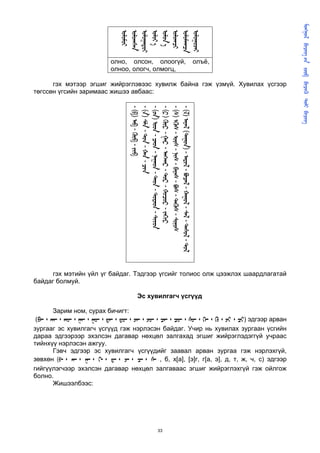       
                                                                                                                  
                               
                               
                               
                                
                                
                               
                               
                               
                           олно, олсон, олоогүй,                                                  олъё,
                           олноо, ологч, олмогц,

      гэх мэтээр эгшиг жийрэглэвээс хувилж байна гэж үзмүй. Хувилах үсгээр
төгссөн үгсийн заримаас жишээ авбаас:




                                  - ()  -  - 
                                  - ()  -  -  - 
                                  - ()  -  -  -  -  - 
                                  - ()  -  -  -  -  - 
                                  - ()  -  -  -  -  -  - 
                                  - ()  () -  -  -  -  -  - 




     гэх мэтийн үйл үг байдаг. Тэдгээр үгсийг толиос олж цээжлэх шаардлагатай
байдаг болмуй.

                                         Эс хувилгагч үсгүүд

      Зарим ном, сурах бичигт:
 (᠊᠂ ᠊᠂ ᠊᠂ ᠊᠂ ᠊᠂ ᠊᠂ ᠊᠂ ᠊᠂ ᠊᠂ ᠊᠂ ᠊᠂ ᠊᠂ ᠊᠂ ᠂ ᠂ ) эдгээр арван
зургааг эс хувилгагч үсгүүд гэж нэрлэсэн байдаг. Учир нь хувилах зургаан үсгийн
дараа эдгээрээр эхэлсэн дагавар нөхцөл залгахад эгшиг жийрэглэдэггүй учраас
тийнхүү нэрлэсэн ажгуу.
        Гэвч эдгээр эс хувилгагч үсгүүдийг заавал арван зургаа гэж нэрлэхгүй,
зөвхөн (ᠪ᠊᠂ ᠊᠂ ᠊᠂ ᠊᠂ ᠊᠂ ᠊᠂ ᠊᠂ ᠊ , б, х[а], [э]г, г[а, э], д, т, ж, ч, с) эдгээр
гийгүүлэгчээр эхэлсэн дагавар нөхцөл залгаваас эгшиг жийрэглэхгүй гэж ойлгож
болно.
        Жишээлбээс:




                                                             33
 