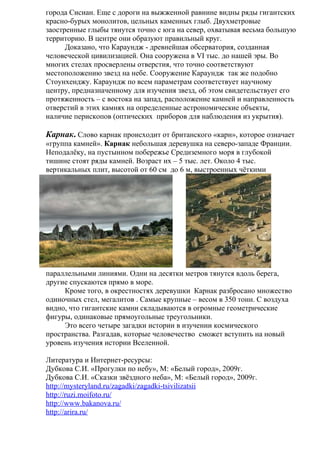 города Сисиан. Еще с дороги на выжженной равнине видны ряды гигантских
красно-бурых монолитов, цельных каменных глыб. Двухметровые
заостренные глыбы тянутся точно с юга на север, охватывая весьма большую
территорию. В центре они образуют правильный круг.
      Доказано, что Караундж - древнейшая обсерватория, созданная
человеческой цивилизацией. Она сооружена в VI тыс. до нашей эры. Во
многих стелах просверлены отверстия, что точно соответствуют
местоположению звезд на небе. Сооружение Караундж так же подобно
Стоунхенджу. Караундж по всем параметрам соответствует научному
центру, предназначенному для изучения звезд, об этом свидетельствует его
протяженность – с востока на запад, расположение камней и направленность
отверстий в этих камнях на определенные астрономические объекты,
наличие перископов (оптических приборов для наблюдения из укрытия).

Карнак. Слово карнак происходит от британского «карн», которое означает
«группа камней». Карнак небольшая деревушка на северо-западе Франции.
Неподалёку, на пустынном побережье Средиземного моря в глубокой
тишине стоят ряды камней. Возраст их – 5 тыс. лет. Около 4 тыс.
вертикальных плит, высотой от 60 см до 6 м, выстроенных чёткими




параллельными линиями. Одни на десятки метров тянутся вдоль берега,
другие спускаются прямо в море.
     Кроме того, в окрестностях деревушки Карнак разбросано множество
одиночных стел, мегалитов . Самые крупные – весом в 350 тонн. С воздуха
видно, что гигантские камни складываются в огромные геометрические
фигуры, одинаковые прямоугольные треугольники.
     Это всего четыре загадки истории в изучении космического
пространства. Разгадав, которые человечество сможет вступить на новый
уровень изучения истории Вселенной.

Литература и Интернет-ресурсы:
Дубкова С.И. «Прогулки по небу», М: «Белый город», 2009г.
Дубкова С.И. «Сказки звёздного неба», М: «Белый город», 2009г.
http://mysteryland.ru/zagadki/zagadki-tsivilizatsii
http://ruzi.moifoto.ru/
http://www.bakanova.ru/
http://arira.ru/
 