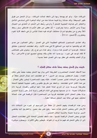 ‫عجائب صنع اهلل‬




  ‫اليرقات حية ، ولو لم يهدها ربها إلى ذلك لماتت اليرقات ، وزال النحل من فوق‬
                                                                        ‫ّ‬
  ‫ظهر البسيطة .وقد حدثنا ربنا فيما حدثنا عنه من آياته الباهرة التي تستدعي التأمل‬
  ‫والتفكر إلى هدايته العجيبة للنحل ( وأوحى ربك إلى النحل أن اتخذي من الجبال‬
                 ‫ّ‬
                 ‫َ‬       ‫ّ‬
                         ‫َ‬          ‫ُ‬
                                    ‫ّ‬
                         ‫ّ‬
                         ‫َ‬                   ‫ُّ‬
  ‫بيوتا ومن الشجر ومما يعرشون – ثم كلي من كل الثمرات فاسلكي سبل ربك‬
                                             ‫َ‬                      ‫ّ‬
                                                                    ‫َ‬        ‫ً‬
  ‫ُلال يخرج من بطونها شراب مختلف ألوانه فيه شفاء للناس إن في ذلك آلية لقوم‬
  ‫ٍ‬     ‫ً‬            ‫ّ‬
                     ‫َ‬     ‫ٌ ّ‬
                           ‫َ‬                    ‫ٌ‬      ‫ٌ‬                       ‫ذ ً‬
                                                        ‫يتفكرون )[النحل: 68-69] .‬

  ‫وقد اهتدى المسلمون للمنافع العظيمة التي في العسل ، ولكن الضالون عن هدى‬
  ‫اهلل لم يكتشفوا ما فيه من المنافع إال في هذه األيام ، وقد اكتشف الباحثون حقائق‬
  ‫مذهلة ، فوجدوا أن العسل غذاء ودواء ، وهو غذاء من نوع راق ، يحوي على خصائص‬
  ‫ال تكاد توجد في غيره ، ووجدوا أنه عالج يكاد يصلح لجميع أنواع األمراض ، وال‬
                           ‫يزال العلم يكتشف في كل يوم في العسل نفعا جديداً .‬
                                    ‫ً‬


                                                ‫ً‬
                              ‫كيف يدل النحل بعضه بعضا على مكان الغذاء ؟‬

  ‫مما الحظه العلماء المعاصرون الطريقة التي يدل بها النحل بعضه بعضا على مكان‬
             ‫ً‬
  ‫الغذاء ، يقول الدكتور يوسف عز الدين : « لو اكتشف أحد عمال النحل حقال أو‬
     ‫ً‬
  ‫كمية من النباتات تعتبر مصدراً للغذاء ، فإنه يعود للمستعمرة ليخبر باقي العمال ،‬
                                      ‫ّ‬
  ‫عن هذا الكنز الذي اكتشفه ، وذلك عن طريق طقوس رقص عجيبة تفعلها النحلة‬
  ‫بطريقة غريزية دون أن تدري لماذا تفعل هذا .إنها ترقص رقصات غريبة ذات‬
  ‫مدلوالت معينة ، إذ إن جسمها يصنع في أثناء الرقص زاوية تدل على زاوية الشمس‬
  ‫،وإذا كان الحقل الذي اكتشفه قريبا من المستعمرة فإن الرقصة في هذه الحالة‬
                         ‫ّ‬                   ‫ً‬
                                  ‫تختلف عنها في حالة بعد الحقل مسافة أطول .‬
                                                           ‫ُ‬

  ‫ومن هذه الرقصات يفهم النحل أن حقال من البرسيم أو غيره من النباتات ذات‬
                                        ‫ً‬     ‫ّ‬
  ‫األزهار التي يحضر النحل غذاءه منها ، يقع على بعد معين ، والطريق إليه يقتضي‬
                                      ‫السير بزاوية معينة بالنسبة لمكان الشمس .‬
  ‫فيؤدي بعض العمال الرقصة نفسها ، عند ذلك تطمئن النحلة التي اكتشفت الحقل‬
  ‫إلى أن باقي النحل قد فهم ما تريد أن تقوله ، فيطير باقي األفراد ، ويصلون مباشرة‬
                                                                          ‫ّ‬




‫‪www.knowingallah.com‬‬                     ‫9‬              ‫نسخة مجانية تهدى وال تباع‬
 