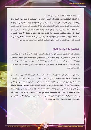 ‫عجائب صنع اهلل‬




                                        ‫إلى ذلك الحقل إلحضار مزيد من الغذاء .‬
  ‫إن النحلة المكتشفة قد نقلت إلى النحل الذي في المستعمرة عدداً من المعلومات‬    ‫ّ‬
  ‫برقصتها ، ولو حاولنا نحن البشر أن نتوصل إلى ما توصل إليه النحل من فهم لهذه‬
  ‫الطالسم عن طريق رسم بياني الستغرق منا وقتا ال يقل عن ثلث ساعة إن كان لدينا‬
                                    ‫ً‬
  ‫إلمام كاف بالعلوم الرياضية ، ولكن النحل يفهم كل ذلك في الحال ، ويطير نحو‬
                               ‫ّ‬
  ‫الحقل في خط مستقيم ليحضر ما يلزمه من غذاء .شيء مذهل ال يمكن تفسيره‬
  ‫إال إذا آمنا بوجود نفحة إلهية أودعها خالق الكون في هذه الكائنات الصغيرة التي ال‬
        ‫تملك قدراً من العقل أو قدرة على التفكير تمكنها من القيام بما يلزمها « .‬


                                                  ‫رؤية النحل ما ال نراه من األلوان‬

  ‫ويذكر لنا الدكتور يوسف أن من عجائب النحل رؤيته « لونا ال نراه نحن البشر‬
                    ‫ً‬
  ‫، وال يمكن أن نتصوره ، وهو اللون فوق البنفسجي الذي نراه نحن أسود ، فالنحل‬
  ‫يرى األشعة فوق البنفسجية « ، ثم يبين لنا الحكمة من وراء رؤية النحل لذلك‬
  ‫اللون فيقول : « والحكمة في ذلك هي أن تلك األشعة هي الوحيدة القادرة على‬
                                                           ‫اختراق السحاب .‬

  ‫والنحل قد يعيش في مناطق يكسوها السحاب معظم شهور السنة ، ورؤية الشمس‬
  ‫ضرورية لمعرفة مكان الحقول التي بها الغذاء ، وهنا تكمن الحكمة في رؤية النحل‬
  ‫لذلك اللون فوق البنفسجي ، فإنها بذلك يصبح في إمكانها رؤية الشمس من خالل‬
  ‫السحب ، فال يموت النحل جوعا في حالة اختفاء الشمس خلف الغمام ، حقيقة مذهلة‬
                                                   ‫ً‬
  ‫تدل على وجود خالق مدبر ومقدر يعلم ما يصنع ، إذ إن القدرة على رؤية ذلك‬    ‫ّ‬
  ‫اللون ال يمكن أن تكون قد اكتسبها النحل مع مرور الزمن ، بل ال بد أن تكون قد‬
  ‫وجدت منذ أول لحظة خلق اهلل فيها النحل ، إذ لو لم توجد من أول األمر ، النقرض‬
                                       ‫النحل في تلك المناطق منذ أمد بعيد « .‬




‫‪www.knowingallah.com‬‬                   ‫01‬              ‫نسخة مجانية تهدى وال تباع‬
 