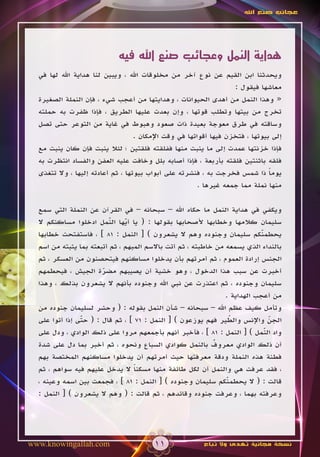 ‫عجائب صنع اهلل‬




                            ‫هداية النمل وعجائب صنع اهلل فيه‬
  ‫ويحدثنا ابن القيم عن نوع آخر من مخلوقات اهلل ، ويبين لنا هداية اهلل لها في‬
                                                                   ‫معاشها فيقول :‬
  ‫« وهذا النمل من أهدى الحيوانات ، وهدايتها من أعجب شيء ، فإن النملة الصغيرة‬
  ‫تخرج من بيتها وتطلب قوتها ، وإن بعدت عليها الطريق ، فإذا ظفرت به حملته‬
  ‫وساقته في طرق معوجة بعيدة ذات صعود وهبوط في غاية من التوعر حتى تصل‬
                                   ‫إلى بيوتها ، فتخزن فيها أقواتها في وقت اإلمكان .‬
  ‫فإذا خزنتها عمدت إلى ما ينبت منها ففلقته فلقتين ؛ لئال ينبت فإن كان ينبت مع‬
  ‫فلقه باثنتين فلقته بأربعة ، فإذا أصابه بلل وخافت عليه العفن والفساد انتظرت به‬
  ‫يوما ذا شمس فخرجت به ، فنشرته على أبواب بيوتها ، ثم أعادته إليها ، وال تتغذى‬ ‫ً‬
                                                        ‫منها نملة مما جمعه غيرها .‬

  ‫ويكفي في هداية النمل ما حكاه اهلل – سبحانه – في القرآن عن النملة التي سمع‬
  ‫سليمان كالمها وخطابها ألصحابها بقولها : ( يا أيها النمل ادخلوا مساكنكم ال‬
                          ‫ّ‬
                          ‫َ‬    ‫ّ‬
                               ‫َ‬
  ‫يحطمنكم سليمان وجنوده وهم ال يشعرون ) [ النمل : 18 ] ، فاستفتحت خطابها‬    ‫ّ‬
                                                                            ‫َ‬
  ‫بالنداء الذي يسمعه من خاطبته ، ثم أتت باالسم المبهم ، ثم أتبعته بما يثبته من اسم‬
  ‫الجنس إرادة العموم ، ثم أمرتهم بأن يدخلوا مساكنهم فيتحصنون من العسكر ، ثم‬
  ‫أخبرت عن سبب هذا الدخول ، وهو خشية أن يصيبهم مضرة الجيش ، فيحطمهم‬
                       ‫ّ‬
  ‫سليمان وجنوده ، ثم اعتذرت عن نبي اهلل وجنوده بأنهم ال يشعرون بذلك ، وهذا‬
                                                                ‫من أعجب الهداية .‬
  ‫وتأمل كيف عظم اهلل – سبحانه – شأن النمل بقوله : ( وحشر لسليمان جنوده من‬
  ‫الجن واإلنس والطير فهم يوزعون ) [ النمل : 17 ] ، ثم قال : ( حتى إذا أتوا على‬
                ‫ّ‬
                ‫َ‬                                                  ‫ّ‬
                                                                   ‫َ‬            ‫ّ‬
  ‫واد النمل ) [ النمل : 18 ] ، فأخبر أنهم بأجمعهم مروا على ذلك الوادي ، ودل على‬
                                                                              ‫ّ‬
                                                                              ‫َ‬
                                                            ‫ٌ‬
  ‫أن ذلك الوادي معروف بالنمل كوادي السباع ونحوه ، ثم أخبر بما دل على شدة‬
  ‫فطنة هذه النملة ودقة معرفتها حيث أمرتهم أن يدخلوا مساكنهم المختصة بهم‬
  ‫، فقد عرفت هي والنمل أن لكل طائفة منها مسكنا ال يدخل عليهم فيه سواهم ، ثم‬
                                  ‫ً‬
  ‫قالت : ( ال يحطمنكم سليمان وجنوده ) [ النمل : 18 ] ، فجمعت بين اسمه وعينه ،‬
                                                                 ‫ّ‬
                                                                 ‫َ‬
  ‫وعرفته بهما ، وعرفت جنوده وقائدهم ، ثم قالت : ( وهم ال يشعرون ) [ النمل :‬




‫‪www.knowingallah.com‬‬                    ‫11‬               ‫نسخة مجانية تهدى وال تباع‬
 