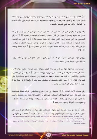 ‫عجائب صنع اهلل‬




  ‫18 ] فكأنها جمعت بين االعتذار عن مضرة الجيش بكونهم ال يشعرون وبين لومة أمة‬
  ‫النمل حيث لم يأخذوا حذرهم ، ويدخلوا مساكنهم ، ولذلك تبسم نبي اهلل ضاحكا‬
  ‫ً‬
                                        ‫من قولها ، وإنه لموضع تعجب وتبسم .‬

  ‫وقد روى الزهري عن عبد اهلل بن عبد اهلل بن عيينة عن ابن عباس أن رسول اهلل‬
  ‫صلى اهلل عليه وسلم (( نهى عن قتل النمل والنحلة والهدهد والصرد )) (5) ، وفي‬
  ‫الصحيح عن أبي هريرة عن النبي صلى اهلل عليه وسلم قال : ( نزل نبي من األنبياء‬
  ‫تحت شجرة ، فلدغته نملة ، فأمر بجهازه فأخرج ، وأمر بقرية النمل فأحرقت ،‬
  ‫فأوحى اهلل إليه : أن قرصتك نملة أحرقت أمة من األمم ُسبح ! فهال نملة واحدة‬
                     ‫ت ُ‬                               ‫ْ‬
                                                                       ‫!) . (6)‬

  ‫وروى عوف بن أبي جميلة عن قسامة بن زهير ، قال : قال أبو موسى األشعري :‬
                                          ‫إن لكل شيء سادة حتى للنمل سادة .‬

  ‫ومن عجيب هدايتها أنها تعرف ربها بأنه فوق سمواته على عرشه ، كما رواه اإلمام‬
  ‫أحمد في كتاب الزهد من حديث أبي هريرة يرفعه ، قال : ( خرج نبي من األنبياء‬
               ‫ٌّ‬
                 ‫ُ‬                  ‫َ ِ‬
  ‫بالناس يستسقون ، فإذا هم بنملة رافعة قوائمها إلى السماء تدعو مستلقية على‬
                                                                  ‫ََُْْ‬
                     ‫ِ‬
  ‫ظهرها ، فقال : ( ارجعوا فقد كفيتم أو سقيتم بغيركم ) ولهذا األثر عدة طرق‬
                                          ‫، ورواه الطحاوي في التهذيب وغيره .‬

  ‫وفي مسند اإلمام أحمد : ( أن سليمان بن داود خرج يستسقي ، فرأى نملة مستلقية‬
        ‫ُ‬
                                   ‫ُ‬
  ‫على ظهرها رافعة قوائمها إلى السماء وهي تقول : اللهم إنا خلق من خلقك ، ليس‬
  ‫بنا غنى عن سقياك ورزقك ، فإما أن ُسقينا وترزقنا ، وإما أن تهلكنا ، فقال :‬
                                         ‫ت‬
                                            ‫ارجعوا فقد سقي ُم بدعوة غيركم ) .‬
                                                      ‫َ‬     ‫ُ تْ‬

  ‫ولقد حدثت أن نملة خرجت من بيتها ، فصادفت شق جرادة ، فحاولت أن تحمله فلم‬
                                                                  ‫ُّ‬
  ‫تطق ، فذهبت وجاءت معها بأعوان يحملنه معها ، قال : فرفعت ذلك من األرض ،‬
                   ‫ُ‬
   ‫عزاء المجد ابن تيمية في المنتقي ص : 759 الى احمد وابي داود وابن ماجة بلفظ « نهى رسول اهلل صلى اهلل عليه وسلم بقتل‬     ‫5‬
                                                                                     ‫اربع النملة والنحلة والهدهد والصرد «‬
   ‫صحيح مسلم : 6/154 ورقمة 3019 وانظر 6/356 ورقمة 3318 ورواه مسلم : 4/1759 ورقمة 2241 والحديث مأخوذ من مجموع‬             ‫6‬
                                                                                                       ‫الروايات الواردة فيه‬




‫‪www.knowingallah.com‬‬                                       ‫21‬                      ‫نسخة مجانية تهدى وال تباع‬
 